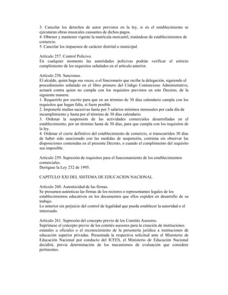 3. Cancelar los derechos de autor previstos en la ley, si en el establecimiento se
ejecutaran obras musicales causantes de dichos pagos.
4. Obtener y mantener vigente la matrícula mercantil, tratándose de establecimientos de
comercio.
5. Cancelar los impuestos de carácter distrital o municipal.
Artículo 257. Control Policivo.
En cualquier momento las autoridades policivas podrán verificar el estricto
cumplimiento de los requisitos señalados en el artículo anterior.
Artículo 258. Sanciones.
El alcalde, quien haga sus veces, o el funcionario que reciba la delegación, siguiendo el
procedimiento señalado en el libro primero del Código Contencioso Administrativo,
actuará contra quien no cumpla con los requisitos previstos en este Decreto, de la
siguiente manera:
1. Requerirlo por escrito para que en un término de 30 días calendario cumpla con los
requisitos que hagan falta, si fuere posible.
2. Imponerle multas sucesivas hasta por 5 salarios mínimos mensuales por cada día de
incumplimiento y hasta por el término de 30 días calendario.
3. Ordenar la suspensión de las actividades comerciales desarrolladas en el
establecimiento, por un término hasta de 30 días, para que cumpla con los requisitos de
la ley.
4. Ordenar el cierre definitivo del establecimiento de comercio, si transcurridos 30 días
de haber sido sancionado con las medidas de suspensión, continúa sin observar las
disposiciones contenidas en el presente Decreto, o cuando el cumplimiento del requisito
sea imposible.
Artículo 259. Supresión de requisitos para el funcionamiento de los establecimientos
comerciales.
Derógase la Ley 232 de 1995.
CAPITULO XXI DEL SISTEMA DE EDUCACION NACIONAL
Artículo 260. Autenticidad de las firmas.
Se presumen auténticas las firmas de los rectores o representantes legales de los
establecimientos educativos en los documentos que ellos expiden en desarrollo de su
trabajo.
Lo anterior sin perjuicio del control de legalidad que pueda establecer la autoridad o el
interesado.
Artículo 261. Supresión del concepto previo de los Comités Asesores.
Suprímese el concepto previo de los comités asesores para la creación de instituciones
estatales u oficiales o el reconocimiento de la personería jurídica a instituciones de
educación superior privadas. Presentada la respectiva solicitud ante el Ministerio de
Educación Nacional por conducto del ICFES, el Ministerio de Educación Nacional
decidirá, previa determinación de los mecanismos de evaluación que considere
pertinentes.
 