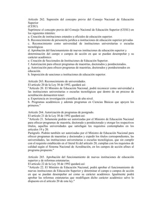 Artículo 262. Supresión del concepto previo del Consejo Nacional de Educación
Superior
(CESU).
Suprímese el concepto previo del Consejo Nacional de Educación Superior (CESU) en
los siguientes trámites:
a. Creación de instituciones estatales u oficiales de educación superior.
b. Reconocimiento de personería jurídica a instituciones de educación superior privadas
c. Reconocimiento como universidad de instituciones universitarias o escuelas
tecnológicas
d. Aprobación del funcionamiento de nuevas instituciones de educación superior y
determinación del campo o campos de acción en que se puedan desempeñar y su
carácter académico.
e. Creación de Seccionales de Instituciones de Educación Superior.
f. Autorización para ofrecer programas de maestrías, doctorados y postdoctorados.
g. Autorización para ofrecer programas de maestrías, doctorados y postdoctorados en
educación.
h. Imposición de sanciones a instituciones de educación superior.
Artículo 263. Reconocimiento de universidades.
El artículo 20 de la Ley 30 de 1992, quedará así:
"Artículo 20. El Ministro de Educación Nacional, podrá reconocer como universidad a
las instituciones universitarias o escuelas tecnológicas que dentro de un proceso de
acreditación demuestren tener:
a. Experiencia en investigación científica de alto nivel.
b. Programas académicos y además programas en Ciencias Básicas que apoyen los
primeros."
Artículo 264. Autorización de programas de postgrado.
El artículo 21 de la Ley 30 de 1992 quedará así:
"Artículo 21. Solamente podrán ser autorizadas por el Ministro de Educación Nacional
para ofrecer programas de maestría, doctorado y postdoctorado y otorgar los respectivos
títulos, aquellas universidades que satisfagan los requisitos contemplados en los
artículos 19 y 20.
Parágrafo. Podrán también ser autorizadas por el Ministro de Educación Nacional para
ofrecer programas de maestrías y doctorados y expedir los títulos correspondientes, las
universidades, las instituciones universitarias o escuelas tecnológicas, que sin cumplir
con el requisito establecido en el literal b) del artículo 20, cumplan con los requisitos de
calidad según el Sistema Nacional de Acreditación, en los campos de acción afines al
programa propuesto."
Artículo 265. Aprobación del funcionamiento de nuevas instituciones de educación
superior y de reformas estatutarias.
El artículo 22 de la Ley 30 de 1992 quedará así:
"Artículo 22. El Ministro de Educación Nacional, podrá aprobar el funcionamiento de
nuevas instituciones de Educación Superior y determinar el campo o campos de acción
en que se puedan desempeñar así como su carácter académico. Igualmente podrá
aprobar las reformas estatutarias que modifiquen dicho carácter académico salvo lo
dispuesto en el artículo 20 de esta ley."
 