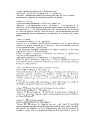 Artículo 266. Reglamentación de la expedición de títulos.
El parágrafo 2 del artículo 25 de la Ley 30 de 1992 quedará así:
"Parágrafo 2. El Gobierno Nacional, de acuerdo con las leyes que rigen la materia,
reglamentará la expedición de los títulos de que trata este artículo."
Artículo 267. Sanciones.
El parágrafo del artículo 48 de la Ley 30 de 1992, quedará así:
"Parágrafo. A los representantes legales, los rectores y a los directivos de las
instituciones de Educación Superior les podrán ser aplicadas las sanciones previstas en
los literales a), b) y c) del presente artículo, las cuales serán impuestas por el Ministro
de Educación Nacional, mediante resolución motivada, una vez adelantado y concluido
el correspondiente proceso administrativo, con observancia de la plenitud de sus formas
propias."
Artículo 268. Faltas.
El artículo 49 de la Ley 30 de 1992, quedará así:
"Artículo 49. Las sanciones a que se refieren los literales d), e), f) y g) del artículo
anterior, sólo podrán imponerse por el Ministro de Educación Nacional, mediante
resolución motivada en los siguientes casos:
a) Por desconocer, incumplir o desviarse de los objetivos señalados a la Educación
Superior en el artículo 6o. de la presente ley.
b) Por incumplir o entorpecer las facultades de inspección y vigilancia que
corresponden al Gobierno Nacional.
c) Por ofrecer programas sin el cumplimiento de las exigencias legales.
Contra los actos administrativos impositivos de sanciones procederá el recurso de
reposición que deberá interponerse en la forma y términos previstos por el Código
Contencioso Administrativo."
Artículo 269. Creación de universidades estatales u oficiales.
El artículo 58 de la Ley 30 de 1992 quedará así:
"Artículo 58. La creación de universidades estatales u oficiales y demás instituciones de
Educación Superior corresponde al Congreso Nacional, a las Asambleas
Departamentales, a los Concejos Distritales o a los Concejos Municipales, o a las
entidades territoriales que se creen, con el cumplimiento de las disposiciones de la
presente ley.
Al proyecto de creación debe acompañarse por parte del Gobierno un estudio de
factibilidad socioeconómica aprobado por el Ministro de Educación."
Artículo 270. Reconocimiento y cancelación de personerías jurídicas.
El artículo 99 de la Ley 30 de 1992 quedará así:
"Artículo 99. El reconocimiento y la cancelación de la personería jurídica de las
instituciones privadas de Educación Superior corresponden exclusivamente al Ministro
de Educación Nacional."
Artículo 271. Monto mínimo de capital.
El artículo 101 de la Ley 30 de 1992 quedará así:
"Artículo 101. El Ministro de Educación con base en el estudio de factibilidad
socioeconómica presentado por la institución, determinará el monto mínimo de capital
que garantice su adecuado y correcto funcionamiento. Para esta determinación se
tendrán en cuenta, entre otros aspectos, la ubicación de la institución, el número de
 