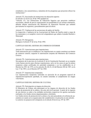 estudiantes y las características y naturaleza de los programas que proyecten ofrecer las
instituciones."
Artículo 272. Seccionales de instituciones de educación superior.
El artículo 121 de la Ley 30 de 1992 quedará así:
"Artículo 121. Las instituciones de Educación Superior que proyecten establecer
seccionales, además de prever expresamente esa posibilidad en sus normas estatutarias,
deberán obtener autorización del Ministerio de Educación Nacional que señalará
previamente los requisitos y procedimientos para tal efecto.
Artículo 273. Vigilancia de las asociaciones de padres de familia.
La inspección y vigilancia de las Asociaciones de Padres de Familia estará a cargo de
los municipios y se cumplirá a través de la dependencia que señale el alcalde Distrital o
Municipal.
Artículo 274. Derogatoria.
Derógase el artículo 47 de la ley 30 de 1992.
CAPITULO XXII DEL SISTEMA DE COMERCIO EXTERIOR
Artículo 275. Autorizaciones para importaciones.
Toda autorización que se establezca a las importaciones en cuanto constituye un trámite
de comercio exterior, requerirá la autorización conjunta del Ministerio del Comercio
Exterior.
Artículo 276. Autorizaciones para exportaciones.
Sin perjuicio de lo previsto en el artículo 81 de la Constitución Nacional, no se exigirán
vistos buenos previos para efectuar exportaciones, salvo en los casos en que los países
receptores exijan certificados de autoridad competente o en los establecidos en el
Decreto ley 2811 de 1974, en los artículos 46, 60, 61, 62 del Decreto 444 de 1967, en la
Ley 17 de 1981 y en el Decreto 2477 de 1984.
Artículo 277. Importaciones temporales.
Las importaciones temporales realizadas en ejecución de un programa especial de
importación/exportación aprobado, no estarán sometidas al cumplimiento de ningún
visto bueno.
CAPITULO XXIII DEL SISTEMA DE CULTURA
Artículo 278. Participación en órganos de dirección.
El Ministerio de Cultura sólo participará en los órganos de dirección de los fondos
mixtos de promoción de la cultura y las artes del nivel nacional. A partir de la vigencia
de este decreto se ceden a las entidades territoriales respectivas los aportes nacionales
realizados a los fondos mixtos departamentales y distritales.
Los fondos mixtos de promoción de la cultura y las artes procederán a la reforma de sus
estatutos en cuanto así se requiera para dar cumplimiento a lo prescrito en este artículo.
Lo anterior sin perjuicio de lo dispuesto en el artículo 46 de la Ley 397 de 1997.
 