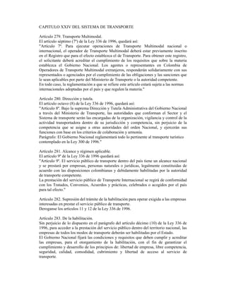 CAPITULO XXIV DEL SISTEMA DE TRANSPORTE
Artículo 279. Transporte Multimodal.
El artículo séptimo (7º) de la Ley 336 de 1996, quedará así:
"Artículo 7º. Para ejecutar operaciones de Transporte Multimodal nacional o
internacional, el operador de Transporte Multimodal deberá estar previamente inscrito
en el Registro que para el efecto establezca el de Transporte. Para obtener este registro,
el solicitante deberá acreditar el cumplimiento de los requisitos que sobre la materia
establezca el Gobierno Nacional. Los agentes o representantes en Colombia de
Operadores de Transporte Multimodal extranjeros, responderán solidariamente con sus
representados o agenciados por el cumplimiento de las obligaciones y las sanciones que
le sean aplicables por parte del Ministerio de Transporte o la autoridad competente.
En todo caso, la reglamentación a que se refiere este artículo estará sujeta a las normas
internacionales adoptadas por el país y que regulen la materia."
Artículo 280. Dirección y tutela.
El artículo octavo (8) de la Ley 336 de 1996, quedará así:
"Artículo 8º. Bajo la suprema Dirección y Tutela Administrativa del Gobierno Nacional
a través del Ministerio de Transporte, las autoridades que conforman el Sector y el
Sistema de transporte serán las encargadas de la organización, vigilancia y control de la
actividad transportadora dentro de su jurisdicción y competencia, sin perjuicio de la
competencia que se asigne a otras autoridades del orden Nacional, y ejercerán sus
funciones con base en los criterios de colaboración y armonía.
Parágrafo: El Gobierno Nacional reglamentará todo lo pertinente al transporte turístico
contemplado en la Ley 300 de 1996."
Artículo 281. Alcance y régimen aplicable.
El artículo 9º de la Ley 336 de 1996 quedará así:
"Artículo 9º. El servicio público de transporte dentro del país tiene un alcance nacional
y se prestará por empresas, personas naturales o jurídicas, legalmente constituidas de
acuerdo con las disposiciones colombianas y debidamente habilitadas por la autoridad
de transporte competente.
La prestación del servicio público de Transporte Internacional se regirá de conformidad
con los Tratados, Convenios, Acuerdos y prácticas, celebrados o acogidos por el país
para tal efecto."
Artículo 282. Supresión del trámite de la habilitación para operar exigida a las empresas
interesadas en prestar el servicio público de transporte.
Deroganse los artículos 11 y 12 de la Ley 336 de 1996.
Artículo 283. De la habilitación.
Sin perjuicio de lo dispuesto en el parágrafo del artículo décimo (10) de la Ley 336 de
1996, para acceder a la prestación del servicio público dentro del territorio nacional, las
empresas de todos los modos de transporte deberán ser habilitadas por el Estado.
El Gobierno Nacional fijará las condiciones y requisitos que deben cumplir y acreditar
las empresas, para el otorgamiento de la habilitación, con el fin de garantizar el
cumplimiento y desarrollo de los principios de: libertad de empresa, libre competencia,
seguridad, calidad, comodidad, cubrimiento y libertad de acceso al servicio de
transporte.
 