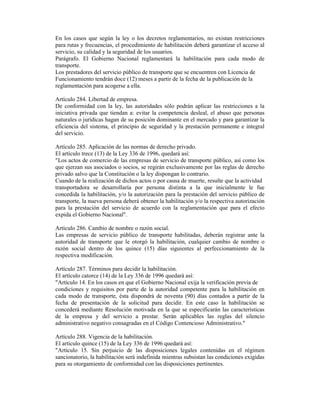En los casos que según la ley o los decretos reglamentarios, no existan restricciones
para rutas y frecuencias, el procedimiento de habilitación deberá garantizar el acceso al
servicio, su calidad y la seguridad de los usuarios.
Parágrafo. El Gobierno Nacional reglamentará la habilitación para cada modo de
transporte.
Los prestadores del servicio público de transporte que se encuentren con Licencia de
Funcionamiento tendrán doce (12) meses a partir de la fecha de la publicación de la
reglamentación para acogerse a ella.
Artículo 284. Libertad de empresa.
De conformidad con la ley, las autoridades sólo podrán aplicar las restricciones a la
iniciativa privada que tiendan a: evitar la competencia desleal, el abuso que personas
naturales o jurídicas hagan de su posición dominante en el mercado y para garantizar la
eficiencia del sistema, el principio de seguridad y la prestación permanente e integral
del servicio.
Artículo 285. Aplicación de las normas de derecho privado.
El artículo trece (13) de la Ley 336 de 1996, quedará así:
"Los actos de comercio de las empresas de servicio de transporte público, así como los
que ejerzan sus asociados o socios, se regirán exclusivamente por las reglas de derecho
privado salvo que la Constitución o la ley dispongan lo contrario.
Cuando de la realización de dichos actos o por causa de muerte, resulte que la actividad
transportadora se desarrollaría por persona distinta a la que inicialmente le fue
concedida la habilitación, y/o la autorización para la prestación del servicio público de
transporte, la nueva persona deberá obtener la habilitación y/o la respectiva autorización
para la prestación del servicio de acuerdo con la reglamentación que para el efecto
expida el Gobierno Nacional".
Artículo 286. Cambio de nombre o razón social.
Las empresas de servicio público de transporte habilitadas, deberán registrar ante la
autoridad de transporte que le otorgó la habilitación, cualquier cambio de nombre o
razón social dentro de los quince (15) días siguientes al perfeccionamiento de la
respectiva modificación.
Artículo 287. Términos para decidir la habilitación.
El artículo catorce (14) de la Ley 336 de 1996 quedará así:
"Artículo 14. En los casos en que el Gobierno Nacional exija la verificación previa de
condiciones y requisitos por parte de la autoridad competente para la habilitación en
cada modo de transporte, ésta dispondrá de noventa (90) días contados a partir de la
fecha de presentación de la solicitud para decidir. En este caso la habilitación se
concederá mediante Resolución motivada en la que se especificarán las características
de la empresa y del servicio a prestar. Serán aplicables las reglas del silencio
administrativo negativo consagradas en el Código Contencioso Administrativo."
Artículo 288. Vigencia de la habilitación.
El artículo quince (15) de la Ley 336 de 1996 quedará así:
"Artículo 15. Sin perjuicio de las disposiciones legales contenidas en el régimen
sancionatorio, la habilitación será indefinida mientras subsistan las condiciones exigidas
para su otorgamiento de conformidad con las disposiciones pertinentes.
 