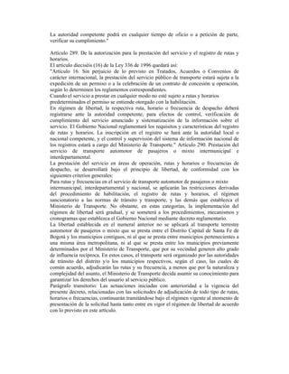 La autoridad competente podrá en cualquier tiempo de oficio o a petición de parte,
verificar su cumplimiento."
Artículo 289. De la autorización para la prestación del servicio y el registro de rutas y
horarios.
El artículo dieciséis (16) de la Ley 336 de 1996 quedará así:
"Artículo 16. Sin perjuicio de lo previsto en Tratados, Acuerdos o Convenios de
carácter internacional, la prestación del servicio público de transporte estará sujeta a la
expedición de un permiso o a la celebración de un contrato de concesión u operación,
según lo determinen los reglamentos correspondientes.
Cuando el servicio a prestar en cualquier modo no esté sujeto a rutas y horarios
predeterminados el permiso se entiende otorgado con la habilitación.
En régimen de libertad, la respectiva ruta, horario o frecuencia de despacho deberá
registrarse ante la autoridad competente, para efectos de control, verificación de
cumplimiento del servicio anunciado y sistematización de la información sobre el
servicio. El Gobierno Nacional reglamentará los requisitos y características del registro
de rutas y horarios. La inscripción en el registro se hará ante la autoridad local o
nacional competente, y el control y supervisión del sistema de información nacional de
los registros estará a cargo del Ministerio de Transporte." Artículo 290. Prestación del
servicio de transporte automotor de pasajeros o mixto intermunicipal e
interdepartamental.
La prestación del servicio en áreas de operación, rutas y horarios o frecuencias de
despacho, se desarrollará bajo el principio de libertad, de conformidad con los
siguientes criterios generales:
Para rutas y frecuencias en el servicio de transporte automotor de pasajeros o mixto
intermunicipal, interdepartamental y nacional, se aplicarán las restricciones derivadas
del procedimiento de habilitación, el registro de rutas y horarios, el régimen
sancionatorio a las normas de tránsito y transporte, y las demás que establezca el
Ministerio de Transporte. No obstante, en estas categorías, la implementación del
régimen de libertad será gradual, y se someterá a los procedimientos, mecanismos y
cronogramas que establezca el Gobierno Nacional mediante decreto reglamentario.
La libertad establecida en el numeral anterior no se aplicará al transporte terrestre
automotor de pasajeros o mixto que se presta entre el Distrito Capital de Santa Fe de
Bogotá y los municipios contiguos, ni al que se presta entre municipios pertenecientes a
una misma área metropolitana, ni al que se presta entre los municipios previamente
determinados por el Ministerio de Transporte, que por su vecindad generen alto grado
de influencia recíproca. En estos casos, el transporte será organizado por las autoridades
de tránsito del distrito y/o los municipios respectivos, según el caso, las cuales de
común acuerdo, adjudicarán las rutas y su frecuencia, a menos que por la naturaleza y
complejidad del asunto, el Ministerio de Transporte decida asumir su conocimiento para
garantizar los derechos del usuario al servicio público.
Parágrafo transitorio: Las actuaciones iniciadas con anterioridad a la vigencia del
presente decreto, relacionadas con las solicitudes de adjudicación de todo tipo de rutas,
horarios o frecuencias, continuarán tramitándose bajo el régimen vigente al momento de
presentación de la solicitud hasta tanto entre en vigor el régimen de libertad de acuerdo
con lo previsto en este artículo.
 