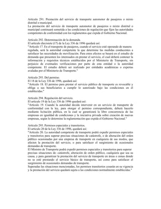 Artículo 291. Prestación del servicio de transporte automotor de pasajeros o mixto
distrital o municipal.
La prestación del servicio de transporte automotor de pasajeros o mixto distrital o
municipal continuará sometida a las condiciones de regulación que fijen las autoridades
competentes de conformidad con los reglamentos que expida el Gobierno Nacional.
Artículo 292. Determinación de la demanda.
El artículo diecisiete (17) de la Ley 336 de 1996 quedará así:
"Artículo 17. En el transporte de pasajeros, cuando el servicio esté operando de manera
regulada, será la autoridad competente la que determine las medidas conducentes a
satisfacer las necesidades de movilización. Para estos efectos se basará en el estudio de
demanda que presenten los interesados en prestar el servicio, el cual deberá contener la
información y requisitos técnicos establecidos por el Ministerio de Transporte, sin
perjuicio de eventuales verificaciones por parte de esta entidad o la autoridad
competente. El estudio deberá ser realizado por entidades académicas o expertas
avaladas por el Ministerio de Transporte."
Artículo 293. Del permiso.
El 18 de la Ley 336 de 1996, quedará así:
"Artículo 18. El permiso para prestar el servicio público de transporte es revocable y
obliga a sus beneficiarios a cumplir lo autorizado bajo las condiciones en él
establecidas."
Artículo 294. Regulación del servicio.
El artículo 19 de la Ley 336 de 1996 quedará así:
"Artículo 19. Cuando la autoridad decida intervenir en un servicio de transporte de
conformidad con la ley, para otorgar el permiso correspondiente, deberá hacerlo
mediante licitación pública, en la cual se garantizará la libre concurrencia de las
empresas en igualdad de condiciones y la iniciativa privada sobre creación de nuevas
empresas, según lo determine la reglamentación que expida el Gobierno Nacional."
Artículo 295. Permisos especiales y transitorios.
El artículo 20 de la Ley 336 de 1996, quedará así:
"Artículo 20. La autoridad competente de transporte podrá expedir permisos especiales
y transitorios para superar precisas situaciones de catástrofe, o de alteración del orden
público ocasionadas por una empresa de transporte en cualquiera de sus modos, que
afecten la prestación del servicio, o para satisfacer el surgimiento de ocasionales
demandas de transporte.
El Ministro de Transporte podrá expedir permisos especiales y transitorios para superar
precisas situaciones de: catástrofe, alteración de orden público, cualquiera que sea su
causa, y para garantizar la prestación del servicio de transporte en áreas o zonas donde
no se esté prestando el servicio básico de transporte, así como para satisfacer el
surgimiento de ocasionales demandas de transporte.
Superadas las situaciones mencionadas, los permisos transitorios cesarán en su vigencia
y la prestación del servicio quedará sujeta a las condiciones normalmente establecidas."
 