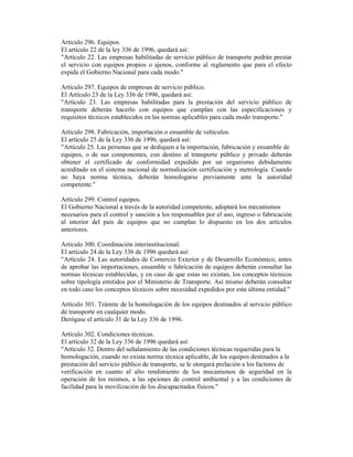 Artículo 296. Equipos.
El artículo 22 de la ley 336 de 1996, quedará así:
"Artículo 22. Las empresas habilitadas de servicio público de transporte podrán prestar
el servicio con equipos propios o ajenos, conforme al reglamento que para el efecto
expida el Gobierno Nacional para cada modo."
Artículo 297. Equipos de empresas de servicio público.
El Artículo 23 de la Ley 336 de 1996, quedará así:
"Artículo 23. Las empresas habilitadas para la prestación del servicio público de
transporte deberán hacerlo con equipos que cumplan con las especificaciones y
requisitos técnicos establecidos en las normas aplicables para cada modo transporte."
Artículo 298. Fabricación, importación o ensamble de vehículos.
El artículo 25 de la Ley 336 de 1996, quedará así:
"Artículo 25. Las personas que se dediquen a la importación, fabricación y ensamble de
equipos, o de sus componentes, con destino al transporte público y privado deberán
obtener el certificado de conformidad expedido por un organismo debidamente
acreditado en el sistema nacional de normalización certificación y metrología. Cuando
no haya norma técnica, deberán homologarse previamente ante la autoridad
competente."
Artículo 299. Control equipos.
El Gobierno Nacional a través de la autoridad competente, adoptará los mecanismos
necesarios para el control y sanción a los responsables por el uso, ingreso o fabricación
al interior del país de equipos que no cumplan lo dispuesto en los dos artículos
anteriores.
Artículo 300. Coordinación interinstitucional.
El artículo 24 de la Ley 336 de 1996 quedará así:
"Artículo 24. Las autoridades de Comercio Exterior y de Desarrollo Económico, antes
de aprobar las importaciones, ensamble o fabricación de equipos deberán consultar las
normas técnicas establecidas, y en caso de que estas no existan, los conceptos técnicos
sobre tipología emitidos por el Ministerio de Transporte. Así mismo deberán consultar
en todo caso los conceptos técnicos sobre necesidad expedidos por esta última entidad."
Artículo 301. Trámite de la homologación de los equipos destinados al servicio público
de transporte en cualquier modo.
Derógase el artículo 31 de la Ley 336 de 1996.
Artículo 302. Condiciones técnicas.
El artículo 32 de la Ley 336 de 1996 quedará así:
"Artículo 32. Dentro del señalamiento de las condiciones técnicas requeridas para la
homologación, cuando no exista norma técnica aplicable, de los equipos destinados a la
prestación del servicio público de transporte, se le otorgará prelación a los factores de
verificación en cuanto al alto rendimiento de los mecanismos de seguridad en la
operación de los mismos, a las opciones de control ambiental y a las condiciones de
facilidad para la movilización de los discapacitados físicos."
 