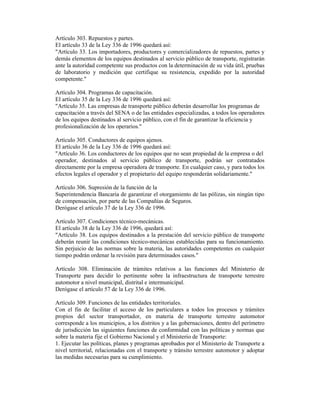 Artículo 303. Repuestos y partes.
El artículo 33 de la Ley 336 de 1996 quedará así:
"Artículo 33. Los importadores, productores y comercializadores de repuestos, partes y
demás elementos de los equipos destinados al servicio público de transporte, registrarán
ante la autoridad competente sus productos con la determinación de su vida útil, pruebas
de laboratorio y medición que certifique su resistencia, expedido por la autoridad
competente."
Artículo 304. Programas de capacitación.
El artículo 35 de la Ley 336 de 1996 quedará así:
"Artículo 35. Las empresas de transporte público deberán desarrollar los programas de
capacitación a través del SENA o de las entidades especializadas, a todos los operadores
de los equipos destinados al servicio público, con el fin de garantizar la eficiencia y
profesionalización de los operarios."
Artículo 305. Conductores de equipos ajenos.
El artículo 36 de la Ley 336 de 1996 quedará así:
"Artículo 36. Los conductores de los equipos que no sean propiedad de la empresa o del
operador, destinados al servicio público de transporte, podrán ser contratados
directamente por la empresa operadora de transporte. En cualquier caso, y para todos los
efectos legales el operador y el propietario del equipo responderán solidariamente."
Artículo 306. Supresión de la función de la
Superintendencia Bancaria de garantizar el otorgamiento de las pólizas, sin ningún tipo
de compensación, por parte de las Compañías de Seguros.
Derógase el artículo 37 de la Ley 336 de 1996.
Artículo 307. Condiciones técnico-mecánicas.
El artículo 38 de la Ley 336 de 1996, quedará así:
"Artículo 38. Los equipos destinados a la prestación del servicio público de transporte
deberán reunir las condiciones técnico-mecánicas establecidas para su funcionamiento.
Sin perjuicio de las normas sobre la materia, las autoridades competentes en cualquier
tiempo podrán ordenar la revisión para determinados casos."
Artículo 308. Eliminación de trámites relativos a las funciones del Ministerio de
Transporte para decidir lo pertinente sobre la infraestructura de transporte terrestre
automotor a nivel municipal, distrital e intermunicipal.
Derógase el artículo 57 de la Ley 336 de 1996.
Artículo 309. Funciones de las entidades territoriales.
Con el fin de facilitar el acceso de los particulares a todos los procesos y trámites
propios del sector transportador, en materia de transporte terrestre automotor
corresponde a los municipios, a los distritos y a las gobernaciones, dentro del perímetro
de jurisdicción las siguientes funciones de conformidad con las políticas y normas que
sobre la materia fije el Gobierno Nacional y el Ministerio de Transporte:
1. Ejecutar las políticas, planes y programas aprobados por el Ministerio de Transporte a
nivel territorial, relacionadas con el transporte y tránsito terrestre automotor y adoptar
las medidas necesarias para su cumplimiento.
 