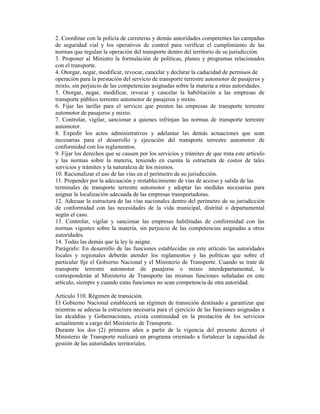 2. Coordinar con la policía de carreteras y demás autoridades competentes las campañas
de seguridad vial y los operativos de control para verificar el cumplimiento de las
normas que regulan la operación del transporte dentro del territorio de su jurisdicción.
3. Proponer al Ministro la formulación de políticas, planes y programas relacionados
con el transporte.
4. Otorgar, negar, modificar, revocar, cancelar y declarar la caducidad de permisos de
operación para la prestación del servicio de transporte terrestre automotor de pasajeros y
mixto, sin perjuicio de las competencias asignadas sobre la materia a otras autoridades.
5. Otorgar, negar, modificar, revocar y cancelar la habilitación a las empresas de
transporte público terrestre automotor de pasajeros y mixto.
6. Fijar las tarifas para el servicio que presten las empresas de transporte terrestre
automotor de pasajeros y mixto.
7. Controlar, vigilar, sancionar a quienes infrinjan las normas de transporte terrestre
automotor.
8. Expedir los actos administrativos y adelantar las demás actuaciones que sean
necesarias para el desarrollo y ejecución del transporte terrestre automotor de
conformidad con los reglamentos.
9. Fijar los derechos que se causen por los servicios y trámites de que trata este artículo
y las normas sobre la materia, teniendo en cuenta la estructura de costos de tales
servicios y trámites y la naturaleza de los mismos.
10. Racionalizar el uso de las vías en el perímetro de su jurisdicción.
11. Propender por la adecuación y restablecimiento de vías de acceso y salida de las
terminales de transporte terrestre automotor y adoptar las medidas necesarias para
asignar la localización adecuada de las empresas transportadoras.
12. Adecuar la estructura de las vías nacionales dentro del perímetro de su jurisdicción
de conformidad con las necesidades de la vida municipal, distrital o departamental
según el caso.
13. Controlar, vigilar y sancionar las empresas habilitadas de conformidad con las
normas vigentes sobre la materia, sin perjuicio de las competencias asignadas a otras
autoridades.
14. Todas las demás que la ley le asigne.
Parágrafo: En desarrollo de las funciones establecidas en este artículo las autoridades
locales y regionales deberán atender los reglamentos y las políticas que sobre el
particular fije el Gobierno Nacional y el Ministerio de Transporte. Cuando se trate de
transporte terrestre automotor de pasajeros o mixto interdepartamental, le
corresponderán al Ministerio de Transporte las mismas funciones señaladas en este
artículo, siempre y cuando estas funciones no sean competencia de otra autoridad.
Artículo 310. Régimen de transición.
El Gobierno Nacional establecerá un régimen de transición destinado a garantizar que
mientras se adecua la estructura necesaria para el ejercicio de las funciones asignadas a
las alcaldías y Gobernaciones, exista continuidad en la prestación de los servicios
actualmente a cargo del Ministerio de Transporte.
Durante los dos (2) primeros años a partir de la vigencia del presente decreto el
Ministerio de Transporte realizará un programa orientado a fortalecer la capacidad de
gestión de las autoridades territoriales.
 