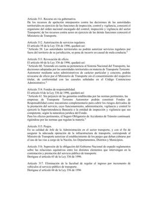 Artículo 311. Recurso en vía gubernativa.
De los recursos de apelación interpuestos contra las decisiones de las autoridades
territoriales en ejercicio de las funciones de inspección, control y vigilancia, conocerá el
organismo del orden nacional encargado del control, inspección y vigilancia del sector
Transporte; de los recursos contra actos en ejercicio de las demás funciones conocerá el
Ministerio de Transporte.
Artículo 312. Autorización de servicios regulares.
El artículo 58 de la Ley 336 de 1996, quedará así:
"Artículo 58. Las autoridades territoriales no podrán autorizar servicios regulares por
fuera del territorio de su jurisdicción, so pena de incurrir en causal de mala conducta."
Artículo 313. Revocación de oficio.
El artículo 60 de la Ley 336 de 1996, quedará así:
"Artículo 60. Teniendo en cuenta su pertenencia al Sistema Nacional del Transporte, las
decisiones adoptadas por las autoridades territoriales en materia de Transporte Terrestre
Automotor mediante actos administrativos de carácter particular y concreto, podrán
revocarse de oficio por el Ministerio de Transporte sin el consentimiento del respectivo
titular, de conformidad con las causales señaladas en el Código Contencioso
Administrativo."
Artículo 314. Fondos de responsabilidad.
El artículo 61de la Ley 336 de 1996, quedará así:
"Artículo 61. Sin perjuicio de las garantías establecidas por las normas pertinentes, las
empresas de Transporte Terrestre Automotor podrán constituir Fondos de
Responsabilidad como mecanismo complementario para cubrir los riesgos derivados de
la prestación del servicio, cuyo funcionamiento, administración, vigilancia y control lo
ejercerá la Superintendencia Bancaria o la entidad de inspección y vigilancia que sea
competente, según la naturaleza jurídica del Fondo.
Para los efectos pertinentes, el Seguro Obligatorio de Accidentes de Tránsito continuará
rigiéndose por las normas que regulan la materia."
Artículo 315. Peajes.
En su calidad de Jefe de la Administración en el sector transporte, y con el fin de
asegurar la adecuada operación de la infraestructura de transporte, corresponde al
Ministro de Transporte autorizar el establecimiento de los peajes que deban cobrarse por
el uso de las vías a cargo de la Nación, los Departamentos, Distritos y Municipios.
Artículo 316. Supresión de la obligación del Gobierno Nacional de expedir reglamentos
sobre las relaciones equitativas entre los distintos elementos que intervengan en la
contratación y prestación del servicio público de transporte.
Derógase el artículo 65 de la Ley 336 de 1996.
Artículo 317. Eliminación de la facultad de regular el ingreso por incremento de
vehículos al servicio público de transporte.
Derógase el artículo 66 de la Ley 336 de 1996
 