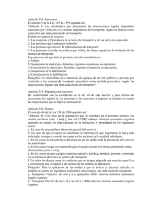 Artículo 318. Sanciones.
El artículo 9 de la Ley 105 de 1993 quedará así:
"Artículo 9. Las autoridades que determinen las disposiciones legales impondrán
sanciones por violación a las normas reguladoras del transporte, según las disposiciones
especiales que rijan cada modo de transporte.
Podrán ser sujetos de sanción:
1. Las empresas y Operadores de servicio de transporte y de los servicios especiales
2. Las personas que conduzcan vehículos
3. Las personas que utilicen la infraestructura de transporte
4. Las personas naturales o jurídicas que violen, faciliten o propicien la violación de las
normas de transporte.
Las sanciones de que trata el presente artículo consistirán en:
a) Multas
b) Suspensión de matrículas, licencias, registros o permisos de operación,
c) Cancelación de matrículas, licencias, registros o permisos de operación,
d) Suspensión de la habilitación
e) Cancelación de la habilitación.
Parágrafo: La inmovilización o retención de equipos de servicio público o privado por
violación a las normas de transporte procederá como medida preventiva, según las
disposiciones legales que rijan cada modo de transporte."
Artículo 319. Régimen sancionatorio.
De conformidad con lo establecido en el art. 40 de este decreto y para efectos de
determinar los sujetos de las sanciones y las sanciones a imponer se tendrán en cuenta
las disposiciones que se fijan a continuación
Artículo 320. Multas.
El artículo 46 de la Ley 336 de 1996 quedará así:
"Artículo 46. Con base en la graduación que se establece en el presente artículo, las
multas oscilarán entre 1 (un) y dos mil (2.000) salarios mínimos mensuales vigentes
teniendo en cuenta las implicaciones de la infracción, y procederán en los siguientes
casos:
a. En caso de suspensión o alteración parcial del servicio
b. En caso de que el sujeto no suministre la información que legalmente le haya sido
solicitada, siempre y cuando no repose en los archivos de la entidad solicitante.
c. En los casos de incremento o disminución de las tarifas o de la prestación del servicio
no autorizados
d. En los casos en que se compruebe que el equipo excede los límites permitidos sobre,
dimensiones, peso o carga.
e. En los casos en que cualquier persona natural o jurídica, propicie, permita o participe
en la alteración del servicio público de transporte
f. En todos los demás casos de conductas que no tengan asignada una sanción específica
y constituyan una violación a las normas de las normas de transporte.
Parágrafo: Para la aplicación de las multas a que se refiere el presente artículo, se
tendrán en cuenta los siguientes parámetros relacionados con cada modo de transporte:
a. Transporte Terrestre: de uno (1) a quinientos (500) salarios mínimos mensuales
legales vigentes.
b. Transporte Fluvial: de uno (1) a un mil ( 1.000) salarios mínimos mensuales legales
vigentes
 