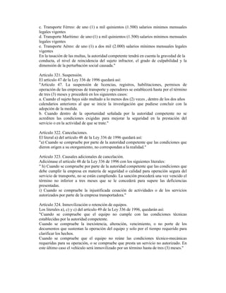 c. Transporte Férreo: de uno (1) a mil quinientos (1.500) salarios mínimos mensuales
legales vigentes
d. Transporte Marítimo: de uno (1) a mil quinientos (1.500) salarios mínimos mensuales
legales vigentes
e. Transporte Aéreo: de uno (1) a dos mil (2.000) salarios mínimos mensuales legales
vigentes
En la tasación de las multas, la autoridad competente tendrá en cuenta la gravedad de la
conducta, el nivel de reincidencia del sujeto infractor, el grado de culpabilidad y la
dimensión de la perturbación social causada."
Artículo 321. Suspensión.
El artículo 47 de la Ley 336 de 1996 quedará así:
"Artículo 47. La suspensión de licencias, registros, habilitaciones, permisos de
operación de las empresas de transporte y operadores se establecerá hasta por el término
de tres (3) meses y procederá en los siguientes casos:
a. Cuando el sujeto haya sido multado a lo menos dos (2) veces , dentro de los dos años
calendarios anteriores al que se inicie la investigación que pudiese concluir con la
adopción de la medida.
b. Cuando dentro de la oportunidad señalada por la autoridad competente no se
acrediten las condiciones exigidas para mejorar la seguridad en la prestación del
servicio o en la actividad de que se trate."
Artículo 322. Cancelaciones.
El literal a) del artículo 48 de la Ley 336 de 1996 quedará así:
"a) Cuando se compruebe por parte de la autoridad competente que las condiciones que
dieron origen a su otorgamiento, no correspondan a la realidad."
Artículo 323. Causales adicionales de cancelación.
Adiciónase el artículo 48 de la Ley 336 de 1996 con los siguientes literales:
" h) Cuando se compruebe por parte de la autoridad competente que las condiciones que
debe cumplir la empresa en materia de seguridad o calidad para operación segura del
servicio de transporte, no se están cumpliendo. La sanción procederá una vez vencido el
término no inferior a tres meses que se le concederá para supere las deficiencias
presentadas.
i) Cuando se compruebe la injustificada cesación de actividades o de los servicios
autorizados por parte de la empresa transportadora."
Artículo 324. Inmovilización o retención de equipos.
Los literales a), c) y c) del artículo 49 de la Ley 336 de 1996, quedarán así:
"Cuando se compruebe que el equipo no cumple con las condiciones técnicas
establecidas por la autoridad competente.
Cuando se compruebe la inexistencia, alteración, vencimiento, o no porte de los
documentos que sustentan la operación del equipo y solo por el tiempo requerido para
clarificar los hechos.
Cuando se compruebe que el equipo no reúne las condiciones técnico-mecánicas
requeridas para su operación, o se compruebe que presta un servicio no autorizado. En
este último caso el vehículo será inmovilizado por un término hasta de tres (3) meses."
 