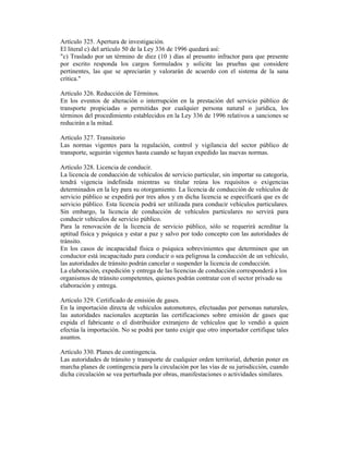 Artículo 325. Apertura de investigación.
El literal c) del artículo 50 de la Ley 336 de 1996 quedará así:
"c) Traslado por un término de diez (10 ) días al presunto infractor para que presente
por escrito responda los cargos formulados y solicite las pruebas que considere
pertinentes, las que se apreciarán y valorarán de acuerdo con el sistema de la sana
crítica."
Artículo 326. Reducción de Términos.
En los eventos de alteración o interrupción en la prestación del servicio público de
transporte propiciadas o permitidas por cualquier persona natural o jurídica, los
términos del procedimiento establecidos en la Ley 336 de 1996 relativos a sanciones se
reducirán a la mitad.
Artículo 327. Transitorio
Las normas vigentes para la regulación, control y vigilancia del sector público de
transporte, seguirán vigentes hasta cuando se hayan expedido las nuevas normas.
Artículo 328. Licencia de conducir.
La licencia de conducción de vehículos de servicio particular, sin importar su categoría,
tendrá vigencia indefinida mientras su titular reúna los requisitos o exigencias
determinados en la ley para su otorgamiento. La licencia de conducción de vehículos de
servicio público se expedirá por tres años y en dicha licencia se especificará que es de
servicio público. Esta licencia podrá ser utilizada para conducir vehículos particulares.
Sin embargo, la licencia de conducción de vehículos particulares no servirá para
conducir vehículos de servicio público.
Para la renovación de la licencia de servicio público, sólo se requerirá acreditar la
aptitud física y psíquica y estar a paz y salvo por todo concepto con las autoridades de
tránsito.
En los casos de incapacidad física o psíquica sobrevinientes que determinen que un
conductor está incapacitado para conducir o sea peligrosa la conducción de un vehículo,
las autoridades de tránsito podrán cancelar o suspender la licencia de conducción.
La elaboración, expedición y entrega de las licencias de conducción corresponderá a los
organismos de tránsito competentes, quienes podrán contratar con el sector privado su
elaboración y entrega.
Artículo 329. Certificado de emisión de gases.
En la importación directa de vehículos automotores, efectuadas por personas naturales,
las autoridades nacionales aceptarán las certificaciones sobre emisión de gases que
expida el fabricante o el distribuidor extranjero de vehículos que lo vendió a quien
efectúa la importación. No se podrá por tanto exigir que otro importador certifique tales
asuntos.
Artículo 330. Planes de contingencia.
Las autoridades de tránsito y transporte de cualquier orden territorial, deberán poner en
marcha planes de contingencia para la circulación por las vías de su jurisdicción, cuando
dicha circulación se vea perturbada por obras, manifestaciones o actividades similares.
 
