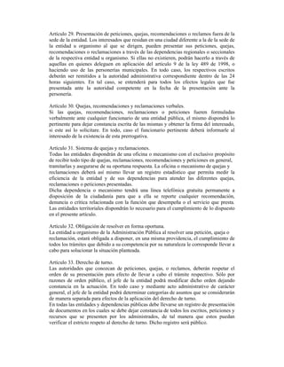 Artículo 29. Presentación de peticiones, quejas, recomendaciones o reclamos fuera de la
sede de la entidad. Los interesados que residan en una ciudad diferente a la de la sede de
la entidad u organismo al que se dirigen, pueden presentar sus peticiones, quejas,
recomendaciones o reclamaciones a través de las dependencias regionales o seccionales
de la respectiva entidad u organismo. Si ellas no existieren, podrán hacerlo a través de
aquellas en quienes deleguen en aplicación del artículo 9 de la ley 489 de 1998, o
haciendo uso de las personerías municipales. En todo caso, los respectivos escritos
deberán ser remitidos a la autoridad administrativa correspondiente dentro de las 24
horas siguientes. En tal caso, se entenderá para todos los efectos legales que fue
presentada ante la autoridad competente en la fecha de la presentación ante la
personería.
Artículo 30. Quejas, recomendaciones y reclamaciones verbales.
Si las quejas, recomendaciones, reclamaciones o peticiones fueren formuladas
verbalmente ante cualquier funcionario de una entidad pública, el mismo dispondrá lo
pertinente para dejar constancia escrita de las mismas y obtener la firma del interesado,
si este así lo solicitare. En todo, caso el funcionario pertinente deberá informarle al
interesado de la existencia de esta prerrogativa.
Artículo 31. Sistema de quejas y reclamaciones.
Todas las entidades dispondrán de una oficina o mecanismo con el exclusivo propósito
de recibir todo tipo de quejas, reclamaciones, recomendaciones y peticiones en general,
tramitarlas y asegurarse de su oportuna respuesta. La oficina o mecanismo de quejas y
reclamaciones deberá así mismo llevar un registro estadístico que permita medir la
eficiencia de la entidad y de sus dependencias para atender las diferentes quejas,
reclamaciones o peticiones presentadas.
Dicha dependencia o mecanismo tendrá una línea telefónica gratuita permanente a
disposición de la ciudadanía para que a ella se reporte cualquier recomendación,
denuncia o crítica relacionada con la función que desempeña o el servicio que presta.
Las entidades territoriales dispondrán lo necesario para el cumplimiento de lo dispuesto
en el presente artículo.
Artículo 32. Obligación de resolver en forma oportuna.
La entidad u organismo de la Administración Pública al resolver una petición, queja o
reclamación, estará obligada a disponer, en una misma providencia, el cumplimiento de
todos los trámites que debido a su competencia por su naturaleza le corresponde llevar a
cabo para solucionar la situación planteada.
Artículo 33. Derecho de turno.
Las autoridades que conozcan de peticiones, quejas, o reclamos, deberán respetar el
orden de su presentación para efecto de llevar a cabo el trámite respectivo. Sólo por
razones de orden público, el jefe de la entidad podrá modificar dicho orden dejando
constancia en la actuación. En todo caso y mediante acto administrativo de carácter
general, el jefe de la entidad podrá determinar categorías de asuntos que se considerarán
de manera separada para efectos de la aplicación del derecho de turno.
En todas las entidades y dependencias públicas debe llevarse un registro de presentación
de documentos en los cuales se debe dejar constancia de todos los escritos, peticiones y
recursos que se presenten por los administrados, de tal manera que estos puedan
verificar el estricto respeto al derecho de turno. Dicho registro será público.
 
