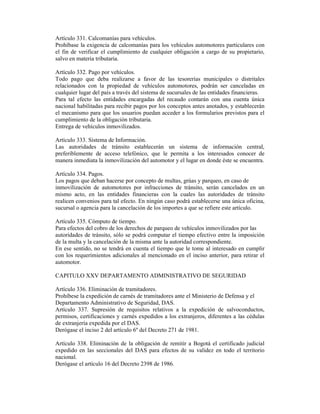 Artículo 331. Calcomanías para vehículos.
Prohíbase la exigencia de calcomanías para los vehículos automotores particulares con
el fin de verificar el cumplimiento de cualquier obligación a cargo de su propietario,
salvo en materia tributaria.
Artículo 332. Pago por vehículos.
Todo pago que deba realizarse a favor de las tesorerías municipales o distritales
relacionados con la propiedad de vehículos automotores, podrán ser canceladas en
cualquier lugar del país a través del sistema de sucursales de las entidades financieras.
Para tal efecto las entidades encargadas del recaudo contarán con una cuenta única
nacional habilitadas para recibir pagos por los conceptos antes anotados, y establecerán
el mecanismo para que los usuarios puedan acceder a los formularios previstos para el
cumplimiento de la obligación tributaria.
Entrega de vehículos inmovilizados.
Artículo 333. Sistema de Información.
Las autoridades de tránsito establecerán un sistema de información central,
preferiblemente de acceso telefónico, que le permita a los interesados conocer de
manera inmediata la inmovilización del automotor y el lugar en donde éste se encuentra.
Artículo 334. Pagos.
Los pagos que deban hacerse por concepto de multas, grúas y parqueo, en caso de
inmovilización de automotores por infracciones de tránsito, serán cancelados en un
mismo acto, en las entidades financieras con la cuales las autoridades de tránsito
realicen convenios para tal efecto. En ningún caso podrá establecerse una única oficina,
sucursal o agencia para la cancelación de los importes a que se refiere este artículo.
Artículo 335. Cómputo de tiempo.
Para efectos del cobro de los derechos de parqueo de vehículos inmovilizados por las
autoridades de tránsito, sólo se podrá computar el tiempo efectivo entre la imposición
de la multa y la cancelación de la misma ante la autoridad correspondiente.
En ese sentido, no se tendrá en cuenta el tiempo que le tome al interesado en cumplir
con los requerimientos adicionales al mencionado en el inciso anterior, para retirar el
automotor.
CAPITULO XXV DEPARTAMENTO ADMINISTRATIVO DE SEGURIDAD
Artículo 336. Eliminación de tramitadores.
Prohíbese la expedición de carnés de tramitadores ante el Ministerio de Defensa y el
Departamento Administrativo de Seguridad, DAS.
Artículo 337. Supresión de requisitos relativos a la expedición de salvoconductos,
permisos, certificaciones y carnés expedidos a los extranjeros, diferentes a las cédulas
de extranjería expedida por el DAS.
Derógase el inciso 2 del artículo 6º del Decreto 271 de 1981.
Artículo 338. Eliminación de la obligación de remitir a Bogotá el certificado judicial
expedido en las seccionales del DAS para efectos de su validez en todo el territorio
nacional.
Derógase el artículo 16 del Decreto 2398 de 1986.
 