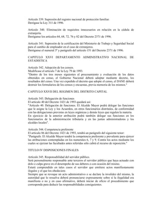 Artículo 339. Supresión del registro nacional de protección familiar.
Derógase la Ley 311 de 1996.
Artículo 340. Eliminación de requisitos innecesarios en relación en la cédula de
extranjería.
Deróganse los artículos 64, 68, 72, 76 y 82 del Decreto 2371 de 1996.
Artículo 341. Supresión de la certificación del Ministerio de Trabajo y Seguridad Social
para el cambio de empleador en el caso de extranjeros.
Deróganse el numeral 3º y parágrafo del artículo 151 del Decreto 2371 de 1996.
CAPITULO XXVI DEPARTAMENTO ADMINISTRATIVO NACIONAL DE
ESTADISTICA
Artículo 342. Adopción de los censos.
Modifícase el artículo 7 de la Ley 79 de 1993.
"Dentro de los tres meses siguientes al procesamiento y evaluación de los datos
obtenidos en censo, el Gobierno Nacional deberá adoptar mediante decreto, los
resultados del censo. Una vez expedido el decreto que adopte el censo, el DANE deberá
destruir los formularios de los censos y encuestas, previa memoria de los mismos."
CAPITULO XXVII DEL REGIMEN DEL DISTRITO CAPITAL
Artículo 343. Delegación de funciones
El artículo 40 del Decreto 1421 de 1993 quedará así:
"Artículo 40. Delegación de funciones. El Alcalde Mayor podrá delegar las funciones
que le asigne la Ley y los Acuerdos, en otros funcionarios distritales, de conformidad
con las delegaciones previstas en leyes orgánicas y demás leyes que regulen la materia.
En ejercicio de la anterior atribución podrá también delegar sus funciones en los
funcionarios de la administración tributaria y en las juntas administradoras y los
alcaldes locales".
Artículo 344. Competencia preferente
El artículo 86 del Decreto 1421 de 1993, tendrá un parágrafo del siguiente tenor:
"Parágrafo. El Alcalde Mayor tendrá la competencia preferente y prevalente para ejercer
las atribuciones contempladas en los numerales 6, 7 y 9. Contra los actos mediante los
cuales se ejerzan las facultades antes referidas sólo cabrá el recurso de reposición."
TITULO IV DISPOSICIONES FINALES
Artículo 345. Responsabilidad del servidor público.
Será personalmente responsable ante terceros el servidor público que haya actuado con
dolo o culpa grave en el desempeño de sus deberes o con ocasión del mismo.
Estará comprendido en tales casos el servidor que emitiere actos manifiestamente
ilegales y el que los obedeciere.
Siempre que se revoque un acto administrativo o se declare la invalidez del mismo, la
autoridad que lo resuelva deberá pronunciarse expresamente sobre si la ilegalidad era
manifiesta o no y en caso afirmativo, deberá iniciar de oficio el procedimiento que
corresponda para deducir las responsabilidades consiguientes.
 