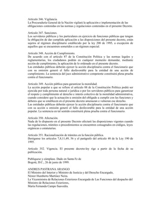 Artículo 346. Vigilancia.
La Procuraduría General de la Nación vigilará la aplicación e implementación de las
obligaciones contenidas en las normas y regulaciones contenidas en el presente Decreto.
Artículo 347. Sanciones.
Los servidores públicos y los particulares en ejercicio de funciones públicas que tengan
la obligación de dar cumplida aplicación a las disposiciones del presente decreto, están
sujetos al régimen disciplinario establecido por la ley 200 de 1995, a excepción de
aquellos que se encuentren sometidos a un régimen especial.
Artículo 348. Acción de Cumplimiento.
De acuerdo con el artículo 87 de la Constitución Política y las normas legales y
reglamentarias, los ciudadanos podrán en cualquier momento demandar, mediante
acción de cumplimiento, la aplicación de lo ordenado en el presente decreto.
Las entidades públicas deberán ejercer la acción disciplinaria contra el funcionario que
con su omisión generó el fallo desfavorable para la entidad de una acción de
cumplimiento. La sentencia del juez administrativo competente constituirá plena prueba
contra el funcionario.
Artículo 349. Acción pública para garantizar la moralidad.
La acción popular a que se refiere el artículo 88 de la Constitución Política podrá ser
ejercida por toda persona natural o jurídica o por los servidores públicos para garantizar
el respeto y cumplimiento al derecho e interés colectivo de la moralidad administrativa,
cuando considere que la actuación u omisión del obligado a cumplir con las funciones y
deberes que se establecen en el presente decreto amenazan o vulneran ese derecho.
Las entidades públicas deberán ejercer la acción disciplinaria contra el funcionario que
con su acción u omisión generó el fallo desfavorable para la entidad de una acción
popular. La sentencia en tal sentido constituirá plena prueba contra el funcionario.
Artículo 350. Afectación.
Nada de lo dispuesto en el presente Decreto afectará las disposiciones vigentes cuando
las regulaciones, trámites o procedimientos se encuentren consagrados en códigos, leyes
orgánicas o estatutarias.
Artículo 351. Racionalización de trámites en la función pública.
Deróganse los artículos 7,8,11,49, 56 y el parágrafo del artículo 48 de la Ley 190 de
1995.
Artículo 352. Vigencia. El presente decreto-ley rige a partir de la fecha de su
publicación.
Publíquese y cúmplase. Dado en Santa Fe de
Bogotá, D.C., 26 de junio de 1999.
ANDRES PASTRANA ARANGO
El Ministro del Interior y Ministro de Justicia y del Derecho Encargado,
Néstor Humberto Martínez Neira.
La Viceministra de Relaciones Exteriores Encargada de Las Funciones del despacho del
Ministro de Relaciones Exteriores,
María Fernanda Campo Saavedra.
 