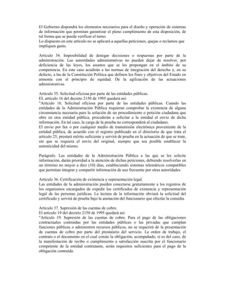 El Gobierno dispondrá los elementos necesarios para el diseño y operación de sistemas
de información que permitan garantizar el pleno cumplimiento de esta disposición, de
tal forma que se pueda verificar el turno.
Lo dispuesto en este artículo no se aplicará a aquellas peticiones, quejas o reclamos que
impliquen gasto.
Artículo 34. Imposibilidad de denegar decisiones o respuestas por parte de la
administración. Las autoridades administrativas no pueden dejar de resolver, por
deficiencia de las leyes, los asuntos que se les propongan en el ámbito de su
competencia. En este caso acudirán a las normas de integración del derecho y, en su
defecto, a las de la Constitución Política que definen los fines y objetivos del Estado en
armonía con el principio de equidad. De la agilización de las actuaciones
administrativas
Artículo 35. Solicitud oficiosa por parte de las entidades públicas.
EL artículo 16 del decreto 2150 de 1995 quedará así:
"Artículo 16. Solicitud oficiosa por parte de las entidades públicas. Cuando las
entidades de la Administración Pública requieran comprobar la existencia de alguna
circunstancia necesaria para la solución de un procedimiento o petición ciudadana que
obre en otra entidad pública, procederán a solicitar a la entidad el envío de dicha
información. En tal caso, la carga de la prueba no corresponderá al ciudadano.
El envío por fax o por cualquier medio de transmisión electrónica proveniente de la
entidad pública, de acuerdo con el registro publicado en el directorio de que trata el
artículo 25, prestará mérito suficiente y servirá de prueba en la actuación de que se trate,
sin que se requiera el envío del original, siempre que sea posible establecer la
autenticidad del mismo.
Parágrafo. Las entidades de la Administración Pública a las que se les solicite
información, darán prioridad a la atención de dichas peticiones, debiendo resolverlas en
un término no mayor a diez (10) días, estableciendo sistemas telemáticos compatibles
que permitan integrar y compartir información de uso frecuente por otras autoridades.
Artículo 36. Certificación de existencia y representación legal.
Las entidades de la administración pueden conectarse gratuitamente a los registros de
los organismos encargados de expedir los certificados de existencia y representación
legal de las personas jurídicas. La lectura de la información obviará la solicitud del
certificado y servirá de prueba bajo la anotación del funcionario que efectúe la consulta.
Artículo 37. Supresión de las cuentas de cobro.
El artículo 19 del decreto 2150 de 1995 quedará así:
"Artículo 19. Supresión de las cuentas de cobro. Para el pago de las obligaciones
contractuales contraídas por las entidades públicas o las privadas que cumplan
funciones públicas o administren recursos públicos, no se requerirá de la presentación
de cuentas de cobro por parte del prestatario del servicio. La orden de trabajo, el
contrato o el documento en el cual conste la obligación, acompañado, si es del caso, de
la manifestación de recibo o cumplimiento a satisfacción suscrita por el funcionario
competente de la entidad contratante, serán requisitos suficientes para el pago de la
obligación contraída.
 