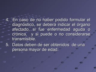 4.  En caso de no haber podido formular el diagnóstico, se deberá indicar el órgano afectado, si fue enfermedad aguda o crónica,  y si puede o no considerarse transmisible. 5.  Datos deben de ser obtenidos  de una persona mayor de edad. 