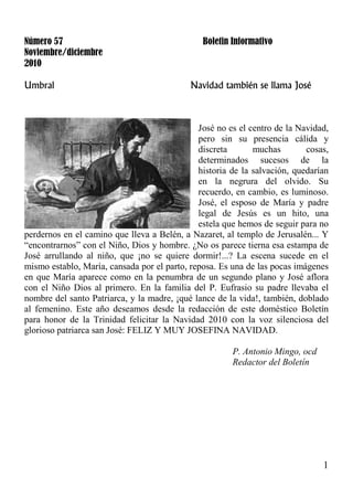 1
Número 57 Boletin Informativo
Noviembre/diciembre
2010
Umbral Navidad también se llama José
José no es el centro de la Navidad,
pero sin su presencia cálida y
discreta muchas cosas,
determinados sucesos de la
historia de la salvación, quedarían
en la negrura del olvido. Su
recuerdo, en cambio, es luminoso.
José, el esposo de María y padre
legal de Jesús es un hito, una
estela que hemos de seguir para no
perdernos en el camino que lleva a Belén, a Nazaret, al templo de Jerusalén... Y
“encontrarnos” con el Niño, Dios y hombre. ¿No os parece tierna esa estampa de
José arrullando al niño, que ¡no se quiere dormir!...? La escena sucede en el
mismo establo, María, cansada por el parto, reposa. Es una de las pocas imágenes
en que María aparece como en la penumbra de un segundo plano y José aflora
con el Niño Dios al primero. En la familia del P. Eufrasio su padre llevaba el
nombre del santo Patriarca, y la madre, ¡qué lance de la vida!, también, doblado
al femenino. Este año deseamos desde la redacción de este doméstico Boletín
para honor de la Trinidad felicitar la Navidad 2010 con la voz silenciosa del
glorioso patriarca san José: FELIZ Y MUY JOSEFINA NAVIDAD.
P. Antonio Mingo, ocd
Redactor del Boletín
 