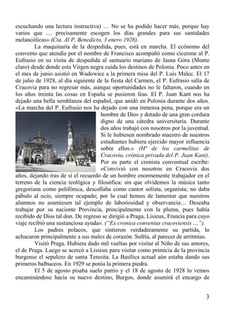 3
escuchando una lectura instructiva) … No se ha podido hacer más, porque hay
varios que … precisamente escogen los días grandes para sus santidades
melancólicas» (Cta. Al P. Benedicto, 3 enero 1928).
La maquinaria de la despedida, pues, está en marcha. El ecónomo del
convento que atendía por el nombre de Francisco acompañó como cicerone al P.
Eufrasio en su visita de despedida al santuario mariano de Jasna Góra (Monte
claro) desde donde esta Virgen negra cuida los destinos de Polonia. Poco antes en
el mes de junio asistió en Wadowice a la primera misa del P. Luis Malec. El 17
de julio de 1928, al día siguiente de la fiesta del Carmen, el P. Eufrasio salía de
Cracovia para no regresar más, aunque oportunidades no le faltaron, cuando en
los años treinta las cosas en España se pusieron feas. El P. Juan Kant nos ha
dejado una bella semblanza del español, que anidó en Polonia durante dos años.
«La marcha del P. Eufrasio nos ha dejado con una inmensa pena, porque era un
hombre de Dios y dotado de una gran cordura
digno de una cátedra universitaria. Durante
dos años trabajó con nosotros por la juventud.
Si le hubiesen nombrado maestro de nuestros
estudiantes hubiera ejercido mayor influencia
sobre ellos.» (Hª de los carmelitas de
Cracovia, crónica privada del P. Juan Kant).
Por su parte el cronista conventual escribe:
«Convivió con nosotros en Cracovia dos
años, dejando tras de sí el recuerdo de un hombre enormemente trabajador en el
terreno de la ciencia teológica y filosófica; sin que olvidemos la música tanto
gregoriana como polifónica, descollaba como cantor solista, organista; no daba
pábulo al ocio, siempre ocupado; por lo cual hemos de lamentar que nuestros
alumnos no asumiesen tal ejemplo de laboriosidad y observancia… Deseaba
trabajar por su naciente Provincia, principalmente con la pluma, pues había
recibido de Dios tal don. De regreso se dirigió a Praga, Lisieux, Francia para cuyo
viaje recibió una sustanciosa ayuda». (“Ex cronica conventus cracoviensis …”).
Los padres polacos, que sintieron verdaderamente su partida, lo
achacaron principalmente a sus males de corazón. Sufría, al parecer de arritmias.
Visitó Praga. Hubiera dado mil vueltas por visitar al Niño de sus amores,
el de Praga. Luego se acercó a Lisieux para visitar como primicia de la provincia
burgense el sepulcro de santa Teresita. La Basílica actual aún estaba dando sus
primeros balbuceos. En 1929 se ponía la primera piedra.
El 5 de agosto pisaba suelo patrio y el 18 de agosto de 1928 lo vemos
encaminándose hacia su nuevo destino, Burgos, donde asumirá el encargo de
 