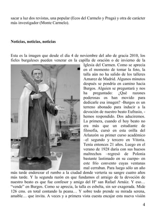 4
sacar a luz dos revistas, una popular (Ecos del Carmelo y Praga) y otra de carácter
más investigador (Monte Carmelo).
Noticias, noticias, noticias
Esta es la imagen que desde el día 4 de noviembre del año de gracia 2010, los
fieles burgaleses pueden venerar en la capilla de oración o de invierno de la
Iglesia del Carmen. Como se aprecia
en el momento de tomar la foto, la
talla aún no ha salido de los talleres
Aznarez de Madrid. Algunos minutos
después se pondría en camino hacia
Burgos. Alguien se preguntará y nos
ha preguntado: ¿Qué razones
poderosas os han movido para
dedicarle esa imagen? -Burgos es un
terreno abonado para inducir a la
devoción de nuestro beato Eufrasio, -
hemos respondido. Dos aduciremos.
La primera, cuando el hoy beato no
era más que un estudiante de
filosofía, cursó en esta orilla del
Arlanzón su primer curso académico
–el segundo y tercero en Vitoria.
Tenía entonces 21 años. Luego en el
verano de 1928 daría con sus huesos
maltrechos –regresó de Polonia
bastante lastimado en su cuerpo- en
este frío convento cuyas ventanas
mal cerraban. Para luego sólo un año
más tarde enderezar el rumbo a la ciudad donde vertería su sangre cuatro años
más tarde. Y la segunda razón en que fundamos el arraigo de la devoción de
nuestro beato es que fue confesor y amigo del Hº san Rafael Arnáiz. Y eso…
“vende” en Burgos. Como se aprecia, la talla es esbelta, sin ser exagerada. Mide
126 cms. en total contando la peana… Y sobre todo prende su mirada serena,
amable… que invita. A veces y a primera vista cuesta encajar esta nueva visión
 
