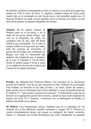 5
de Eufrasio. Estamos acostumbrados a mirar el cuadro o la sección del cuadro que
pintara en 1935 el siervo de Dios, P. Angélico, también mártir de Cristo; pero
cuanto más se le contempla en esta faceta nueva, más prendido queda uno. El
alma de Eufrasio, sin duda, era tan apacible como se muestra en la talla y no tan
dura como aparece en algunas fotografías del tiempo.
Madrid.- De los talleres Aznarez de
Madrid como ya se ha dicho, y de la
mano de ese joven artista (Jorge) que
veis en la fotografía, ha salido esa
verdadera obra de arte, talla del beato
Eufrasio que contempláis. Ya se sabe; la
imagen estaba en el cepa leño, por tanto,
todo fue cuestión de desvelarla. El
primer día del triduo que celebramos en
Burgos con toda la solemnidad que
pudimos fue bendecida por el Superior
de la casa, P. Eduardo T. Gil de Muro.
Desde el umbral acoge e invita a entrar
en la capilla de invierno de la iglesia del
Carmen de la capital castellana.
Oviedo.- Ha fallecido don Francisco Blanco. Fue miembro de la Asociación
juvenil del Carmelo. Uno de los que conocieron al Bto. Eufrasio en su juventud.
Este hombre, un mocetón en sus años jóvenes y no tanto, cuánto me animó y
pudo mucho con su entusiasmo para llevar adelante la causa de beatificación del
P. Eufrasio. Y –“qué pesado te pusiste en ocasiones” –le habrá dicho el que fue su
director en la agrupación juvenil del Carmelo, cuando le haya visto trasponer las
puertas del cielo. El P. Eufrasio y Francisco con su Balesquida al hombre se
habrán estrechado en un abrazo.
De Bolivia: Una hermosísima noticia. Sabemos que en la parroquia de san
Antonio en La Paz (Bolivia), aquellos hermanos y amigos del P. Eufrasio se
sienten tremendamente plenos por poseer un autógrafo del mártir carmelita.
Ahora, fr. Armando nos escribe diciéndonos que están “preparando un pequeño
 