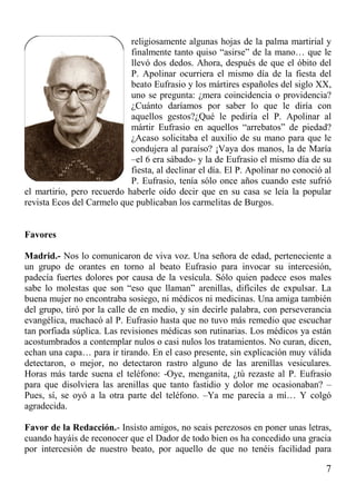 7
religiosamente algunas hojas de la palma martirial y
finalmente tanto quiso “asirse” de la mano… que le
llevó dos dedos. Ahora, después de que el óbito del
P. Apolinar ocurriera el mismo día de la fiesta del
beato Eufrasio y los mártires españoles del siglo XX,
uno se pregunta: ¿mera coincidencia o providencia?
¿Cuánto daríamos por saber lo que le diría con
aquellos gestos?¿Qué le pediría el P. Apolinar al
mártir Eufrasio en aquellos “arrebatos” de piedad?
¿Acaso solicitaba el auxilio de su mano para que le
condujera al paraíso? ¡Vaya dos manos, la de María
–el 6 era sábado- y la de Eufrasio el mismo día de su
fiesta, al declinar el día. El P. Apolinar no conoció al
P. Eufrasio, tenía sólo once años cuando este sufrió
el martirio, pero recuerdo haberle oído decir que en su casa se leía la popular
revista Ecos del Carmelo que publicaban los carmelitas de Burgos.
Favores
Madrid.- Nos lo comunicaron de viva voz. Una señora de edad, perteneciente a
un grupo de orantes en torno al beato Eufrasio para invocar su intercesión,
padecía fuertes dolores por causa de la vesícula. Sólo quien padece esos males
sabe lo molestas que son “eso que llaman” arenillas, difíciles de expulsar. La
buena mujer no encontraba sosiego, ni médicos ni medicinas. Una amiga también
del grupo, tiró por la calle de en medio, y sin decirle palabra, con perseverancia
evangélica, machacó al P. Eufrasio hasta que no tuvo más remedio que escuchar
tan porfiada súplica. Las revisiones médicas son rutinarias. Los médicos ya están
acostumbrados a contemplar nulos o casi nulos los tratamientos. No curan, dicen,
echan una capa… para ir tirando. En el caso presente, sin explicación muy válida
detectaron, o mejor, no detectaron rastro alguno de las arenillas vesiculares.
Horas más tarde suena el teléfono: -Oye, menganita, ¿tú rezaste al P. Eufrasio
para que disolviera las arenillas que tanto fastidio y dolor me ocasionaban? –
Pues, sí, se oyó a la otra parte del teléfono. –Ya me parecía a mí… Y colgó
agradecida.
Favor de la Redacción.- Insisto amigos, no seais perezosos en poner unas letras,
cuando hayáis de reconocer que el Dador de todo bien os ha concedido una gracia
por intercesión de nuestro beato, por aquello de que no tenéis facilidad para
 
