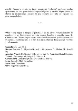 8
escribir. Dennos la noticia, por favor, aunque sea “en bruto”, que luego nos las
apañaremos en casa para darle un aspecto objetivo y amable. Sigue abierto el
Buzón de intercesiones, aunque en este número, por falta de espacio, no
presentemos la lista.
* * *
“Que se me pegue la lengua al paladas…” si me olvido voluntariamente de
agradecer a los bienhechores de esta nuestra humilde y querida causa de
Canonización. Dios os pague vuestra devoción alcanzándoos por intercesión del
P. Eufrasio, cuanto le pidáis si es para bien de la extensión de su reino en vosotros
y en los demás.
Guadalajara: Luis M. S.
Burgos: Carmina P.; Alejandra B.; José L. G.; Antonia D.; Matilde M.; Araceli
B.;
Asturias: Vicente C.; Gloria y HH.; M. H.; Leo R.; Argentina; Rafael Sempau;
Teresa P.; Covadonga M.; Ángela P.; Victoria R.
Coruña: MM. Carmelitas.; Gloria Gª.; Serafina; Ana V.;
León: Pedro F.; MM. Carmelitas;
Soria: MM. Carmelitas
Otros lugares: Mercedes L.;
 