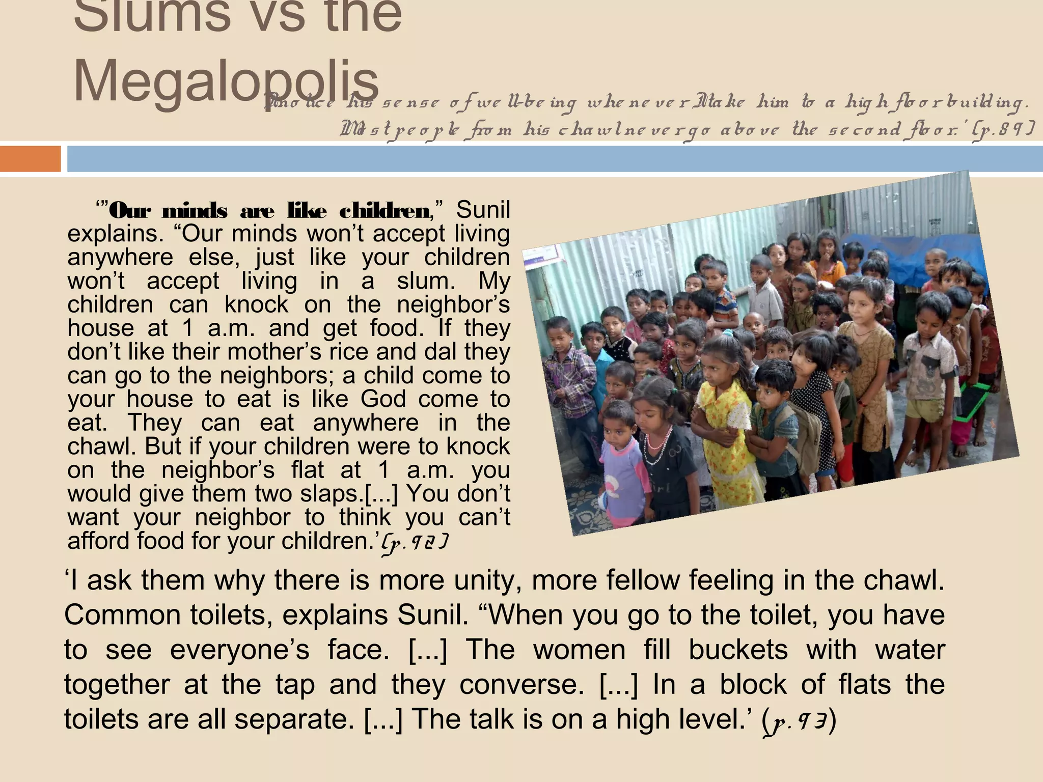 Slums vs the 
Megalopolis 
‘I no tic e his s e ns e o f we ll-be ing whe ne ve r I ta ke him to a hig h flo o r build ing . 
Mo s t p e o p le fro m his chawl ne ve r g o a bo ve the s e c o nd flo o r. ’ (p . 8 9 ) 
‘”Our minds are like children,” Sunil 
explains. “Our minds won’t accept living 
anywhere else, just like your children 
won’t accept living in a slum. My 
children can knock on the neighbor’s 
house at 1 a.m. and get food. If they 
don’t like their mother’s rice and dal they 
can go to the neighbors; a child come to 
your house to eat is like God come to 
eat. They can eat anywhere in the 
chawl. But if your children were to knock 
on the neighbor’s flat at 1 a.m. you 
would give them two slaps.[...] You don’t 
want your neighbor to think you can’t 
afford food for your children.’(p . 9 2 ) 
‘I ask them why there is more unity, more fellow feeling in the chawl. 
Common toilets, explains Sunil. “When you go to the toilet, you have 
to see everyone’s face. [...] The women fill buckets with water 
together at the tap and they converse. [...] In a block of flats the 
toilets are all separate. [...] The talk is on a high level.’ (p . 9 3 ) 
 