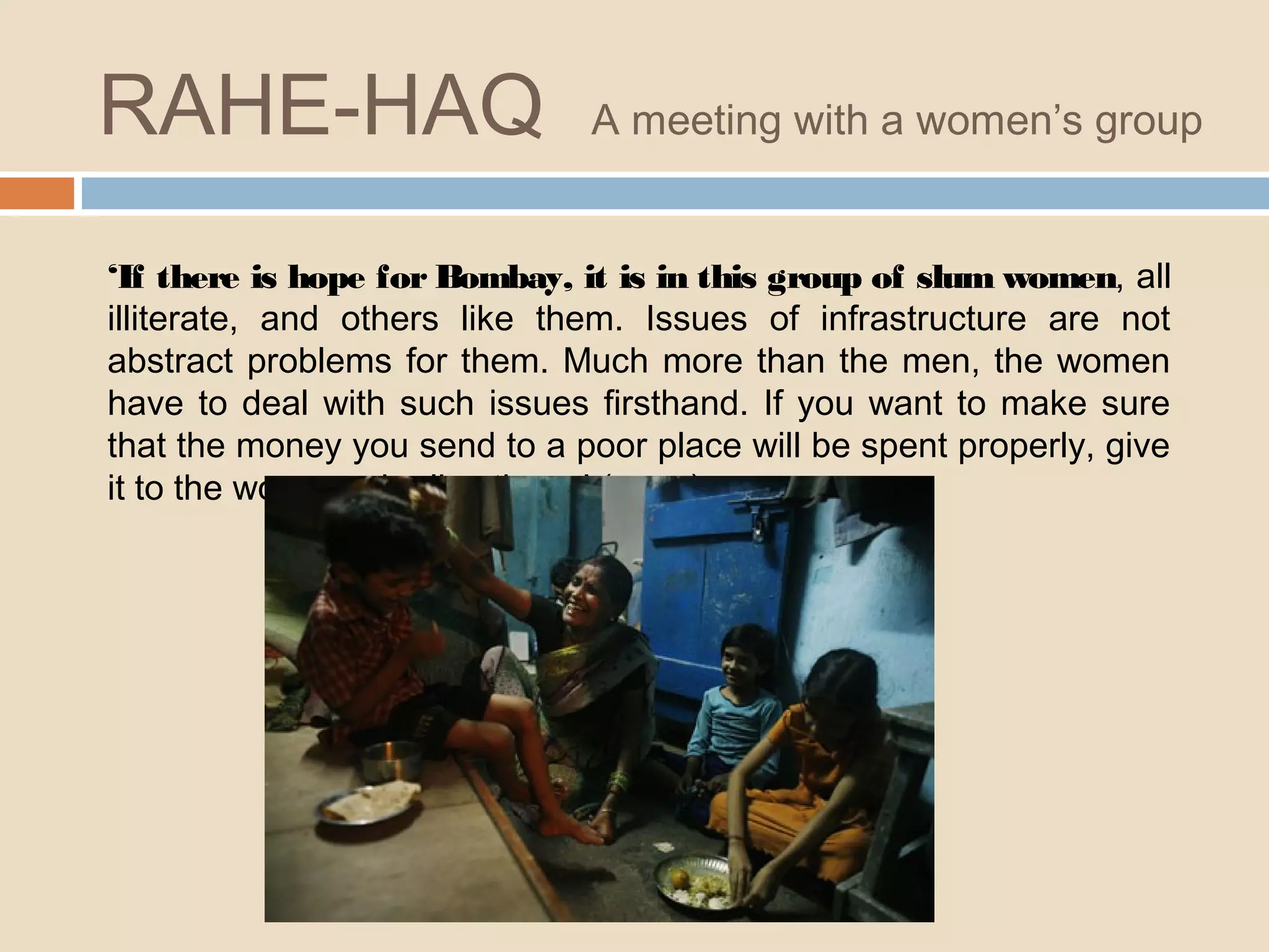 RAHE-HAQ A meeting with a women’s group 
‘If there is hope for Bombay, it is in this group of slum women, all 
illiterate, and others like them. Issues of infrastructure are not 
abstract problems for them. Much more than the men, the women 
have to deal with such issues firsthand. If you want to make sure 
that the money you send to a poor place will be spent properly, give 
it to the women who live there.’ (p . 5 5 ) 
 