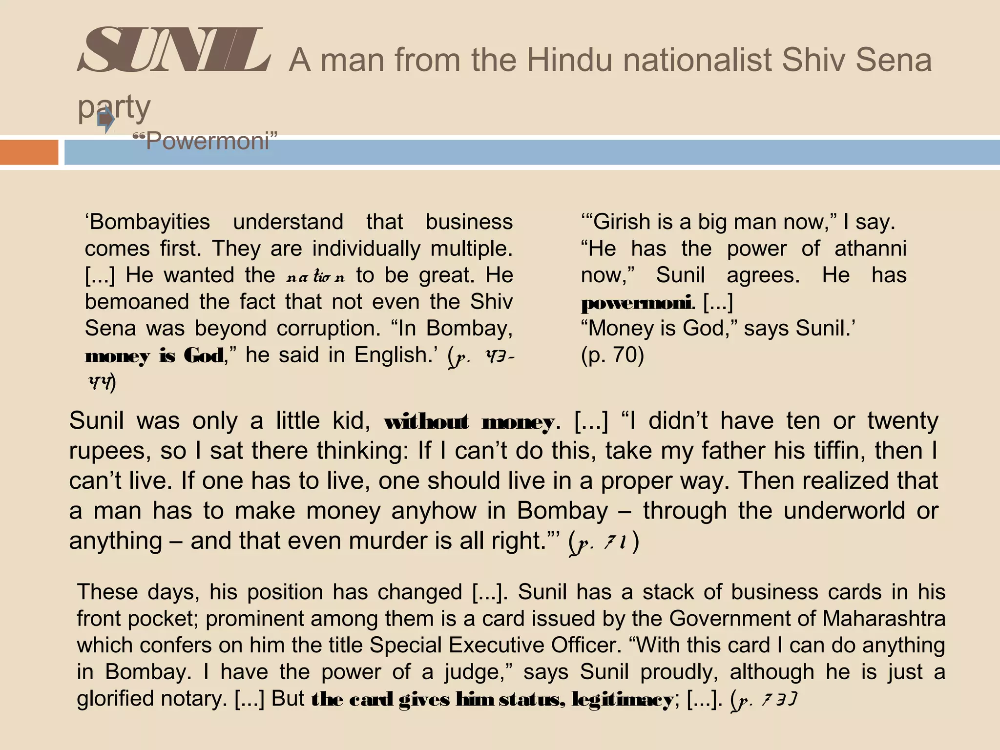 SUNIL A man from the Hindu nationalist Shiv Sena 
party 
“Powermoni” 
‘Bombayities understand that business 
comes first. They are individually multiple. 
[...] He wanted the na tio n to be great. He 
bemoaned the fact that not even the Shiv 
Sena was beyond corruption. “In Bombay, 
money is God,” he said in English.’ (p . 43 - 
44) 
‘“Girish is a big man now,” I say. 
“He has the power of athanni 
now,” Sunil agrees. He has 
powermoni. [...] 
“Money is God,” says Sunil.’ 
(p. 70) 
Sunil was only a little kid, without money. [...] “I didn’t have ten or twenty 
rupees, so I sat there thinking: If I can’t do this, take my father his tiffin, then I 
can’t live. If one has to live, one should live in a proper way. Then realized that 
a man has to make money anyhow in Bombay – through the underworld or 
anything – and that even murder is all right.”’ (p . 7 1 ) 
These days, his position has changed [...]. Sunil has a stack of business cards in his 
front pocket; prominent among them is a card issued by the Government of Maharashtra 
which confers on him the title Special Executive Officer. “With this card I can do anything 
in Bombay. I have the power of a judge,” says Sunil proudly, although he is just a 
glorified notary. [...] But the card gives him status, legitimacy; [...]. (p . 7 3 ) 
 