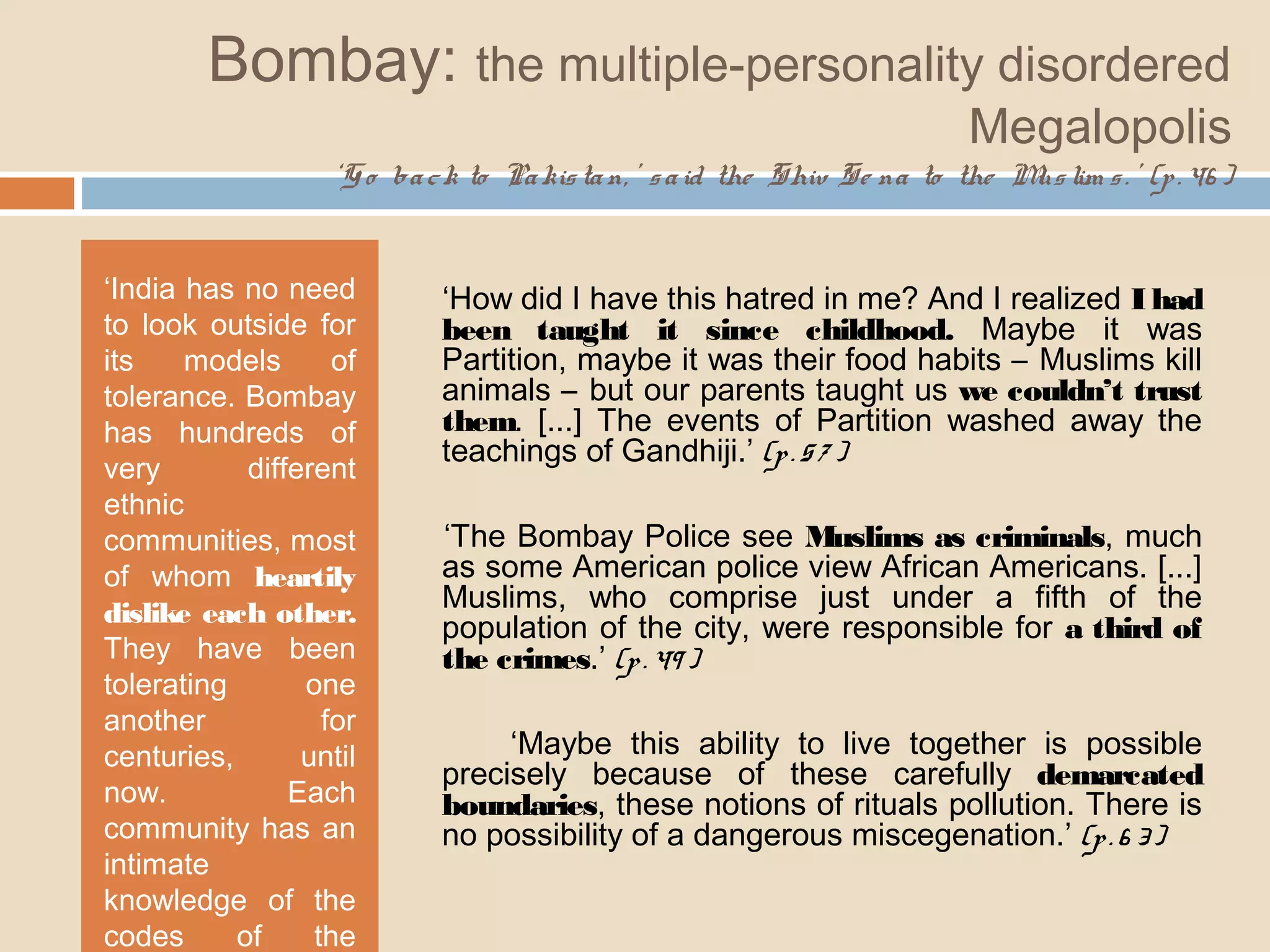 Bombay: the multiple-personality disordered 
Megalopolis 
‘Go ba c k to Pa kis ta n, ’ s a id the Shiv Se na to the Mus lim s . ’ (p . 46 ) 
‘India has no need 
to look outside for 
its models of 
tolerance. Bombay 
has hundreds of 
very different 
ethnic 
communities, most 
of whom heartily 
dislike each other. 
They have been 
tolerating one 
another for 
centuries, until 
now. Each 
community has an 
intimate 
knowledge of the 
codes of the 
others.’ ‘How did I have this hatred in me? And I realized I had 
been taught it since childhood. Maybe it was 
Partition, maybe it was their food habits – Muslims kill 
animals – but our parents taught us we couldn’t trust 
them. [...] The events of Partition washed away the 
teachings of Gandhiji.’ (p . 5 7 ) 
‘The Bombay Police see Muslims as criminals, much 
as some American police view African Americans. [...] 
Muslims, who comprise just under a fifth of the 
population of the city, were responsible for a third of 
the crimes.’ (p . 49 ) 
‘Maybe this ability to live together is possible 
precisely because of these carefully demarcated 
boundaries, these notions of rituals pollution. There is 
no possibility of a dangerous miscegenation.’ (p . 6 3 ) 
 