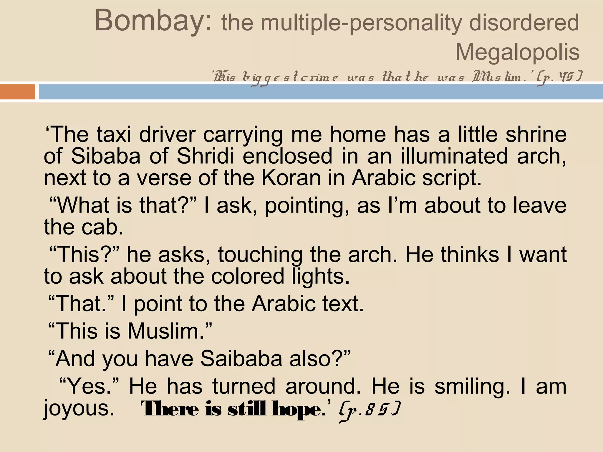 Bombay: the multiple-personality disordered 
Megalopolis 
‘His big g e s t c rim e wa s tha t he wa s Mus lim . ’ (p . 45 ) 
‘The taxi driver carrying me home has a little shrine 
of Sibaba of Shridi enclosed in an illuminated arch, 
next to a verse of the Koran in Arabic script. 
“What is that?” I ask, pointing, as I’m about to leave 
the cab. 
“This?” he asks, touching the arch. He thinks I want 
to ask about the colored lights. 
“That.” I point to the Arabic text. 
“This is Muslim.” 
“And you have Saibaba also?” 
“Yes.” He has turned around. He is smiling. I am 
joyous. There is still hope.’ (p . 8 5 ) 
 