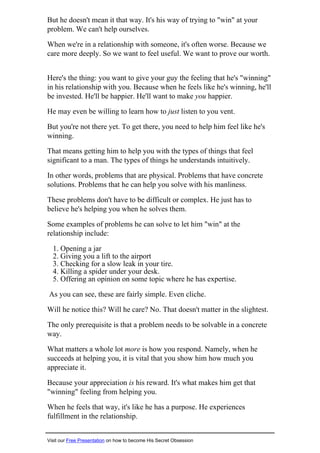 But he doesn't mean it that way. It's his way of trying to "win" at your
problem. We can't help ourselves.
When we're in a relationship with someone, it's often worse. Because we
care more deeply. So we want to feel useful. We want to prove our worth.
Here's the thing: you want to give your guy the feeling that he's "winning"
in his relationship with you. Because when he feels like he's winning, he'll
be invested. He'll be happier. He'll want to make you happier.
He may even be willing to learn how to just listen to you vent.
But you're not there yet. To get there, you need to help him feel like he's
winning.
That means getting him to help you with the types of things that feel
significant to a man. The types of things he understands intuitively.
In other words, problems that are physical. Problems that have concrete
solutions. Problems that he can help you solve with his manliness.
These problems don't have to be difficult or complex. He just has to
believe he's helping you when he solves them.
Some examples of problems he can solve to let him "win" at the
relationship include:
1. Opening a jar
2. Giving you a lift to the airport
3. Checking for a slow leak in your tire.
4. Killing a spider under your desk.
5. Offering an opinion on some topic where he has expertise.
As you can see, these are fairly simple. Even cliche.
Will he notice this? Will he care? No. That doesn't matter in the slightest.
The only prerequisite is that a problem needs to be solvable in a concrete
way.
What matters a whole lot more is how you respond. Namely, when he
succeeds at helping you, it is vital that you show him how much you
appreciate it.
Because your appreciation is his reward. It's what makes him get that
"winning" feeling from helping you.
When he feels that way, it's like he has a purpose. He experiences
fulfillment in the relationship.
Visit our Free Presentation on how to become His Secret Obsession
 