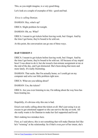 This, as you might imagine, is a very good thing.
Let's look at a couple of examples of this - good and bad.
Erica is calling Damian.
DAMIAN: Hey, what's up?
ERICA: Slight problem for tonight.
DAMIAN: Oh, no. What?
ERICA: I meant to get tickets before leaving work, but I forgot. And by
the time I get home, they're bound to be sold out.
At this point, the conversation can go one of three ways.
BAD VERSION 1
ERICA: I meant to get tickets before leaving work, but I forgot. And by
the time I get home, they're bound to be sold out. All because of my stupid
boss! I was about to do it, but she tossed a last-minute assignment at me at
the end of the day, and I got distracted. She's been doing that more and
more lately. It's really frustrating.
DAMIAN: That sucks. But I'm actually home, so I could get on my
computer and solve our little problem right now.
ERICA: What are you talking about?
DAMIAN: Um, the tickets?
ERICA: Are you even listening to me, I'm talking about the way boss has
been treating me.
Hopefully, it's obvious why this one is bad.
Erica's not really calling about the tickets at all. She's just using it as an
excuse to get emotional support so she can survive the day at work. All
she really wants is for Damian to make her feel supported and loved.
She's making two mistakes here.
First, as I said above, this is not something that will make Damian feel like
he's "winning" at the relationship. So if that's even part of her intent, she's
Visit our Free Presentation on how to become His Secret Obsession
 