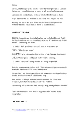 failing.
Second, she brought up the tickets. That's the "real" problem to Damian.
But she only brought them up as a way to talk about her boss drama.
Damian is not just distracted by those tickets. He's focused on them.
Why? Because that is a problem he can solve. It's a way he can win.
She may not see it. But he is drawn toward the solvable part of the
problem the same way a moth is drawn to an open flame.
Not Great VERSION
ERICA: I meant to get tickets before leaving work, but I forgot. And by
the time I get home, they're bound to be sold out. It's so annoying. I can't
believe I screwed up our plans.
DAMIAN: Well, you know, it doesn't have to be screwed up.
ERICA: What do you mean?
DAMIAN: I have a computer right in front of me. I can get tickets now.
ERICA: Oh my gosh, could you? That would be amazing.
DAMIAN: Yeah, don't worry about it. It's really no problem.
Initially, this doesn't seem bad at all. There's a concrete problem that she
mentions. He solves it. She shows appreciation.
But she didn't use the full potential of this opportunity to trigger his hero
instinct. Because she never asked for his help.
That matters. Asking is part of what tells him that she values him.
Moreover, that she believes he can solve the problem.
He basically has to wave his arms and say, "Hey, I'm right here! Pick me!"
Here's what she could have done to trigger his hero instinct more
powerfully:
GOOD VERSION
Visit our Free Presentation on how to become His Secret Obsession
 