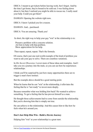 ERICA: I meant to get tickets before leaving work, but I forgot. And by
the time I get home, they're bound to be sold out. I was feeling down
about it, but then I realized you might be able to rescue me. I really need
your help. Could you get them?
DAMIAN: Opening the website right now.
ERICA: I knew I picked you for a reason.
DAMIAN: And... purchased.
ERICA: You are amazing. Thank you!
In short, the right way to help your guy "win" at the relationship is to:
Present a problem with a concrete solution.
Ask him to help with that problem.
Show appreciation for his help.
Then repeat, repeat, repeat. That's the formula.
Of course, that's just one real-world example of the kind of problem you
want to ask your guy to solve. There are countless variations.
In His Secret Obsession, I cover more of these ideas and examples. And I
take you on a journey into the male, so you can see how he experiences
relationships.
I think you'll be surprised by just how many opportunities there are to
trigger a man's hero instinct.
But the example above should be a good starting point.
When he learns that he can "win" at the relationship, it alleviates the
feeling that he is "not ready" to invest more deeply.
Because remember what was holding him back? He wanted to achieve
something. To get a feeling that he has proven himself as a man.
He thought those achievements had to come from outside the relationship.
But you're showing him that is simply not true.
He can achieve in the relationship. And this causes him to like how he
feels when he's around you.
Don't Just Help Him Win - Build a Heroic Journey
Helping him "win" at your relationship is a great start.
Visit our Free Presentation on how to become His Secret Obsession
 
