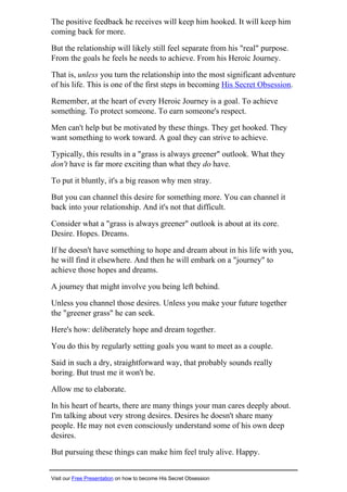 The positive feedback he receives will keep him hooked. It will keep him
coming back for more.
But the relationship will likely still feel separate from his "real" purpose.
From the goals he feels he needs to achieve. From his Heroic Journey.
That is, unless you turn the relationship into the most significant adventure
of his life. This is one of the first steps in becoming His Secret Obsession.
Remember, at the heart of every Heroic Journey is a goal. To achieve
something. To protect someone. To earn someone's respect.
Men can't help but be motivated by these things. They get hooked. They
want something to work toward. A goal they can strive to achieve.
Typically, this results in a "grass is always greener" outlook. What they
don't have is far more exciting than what they do have.
To put it bluntly, it's a big reason why men stray.
But you can channel this desire for something more. You can channel it
back into your relationship. And it's not that difficult.
Consider what a "grass is always greener" outlook is about at its core.
Desire. Hopes. Dreams.
If he doesn't have something to hope and dream about in his life with you,
he will find it elsewhere. And then he will embark on a "journey" to
achieve those hopes and dreams.
A journey that might involve you being left behind.
Unless you channel those desires. Unless you make your future together
the "greener grass" he can seek.
Here's how: deliberately hope and dream together.
You do this by regularly setting goals you want to meet as a couple.
Said in such a dry, straightforward way, that probably sounds really
boring. But trust me it won't be.
Allow me to elaborate.
In his heart of hearts, there are many things your man cares deeply about.
I'm talking about very strong desires. Desires he doesn't share many
people. He may not even consciously understand some of his own deep
desires.
But pursuing these things can make him feel truly alive. Happy.
Visit our Free Presentation on how to become His Secret Obsession
 