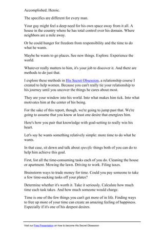 Accomplished. Heroic.
The specifics are different for every man.
Your guy might feel a deep need for his own space away from it all. A
house in the country where he has total control over his domain. Where
neighbors are a mile away.
Or he could hunger for freedom from responsibility and the time to do
what he wants.
Maybe he wants to go places. See new things. Explore. Experience the
world.
Whatever really matters to him, it's your job to discover it. And there are
methods to do just that.
I explore these methods in His Secret Obsession, a relationship course I
created to help women. Because you can't really tie your relationship to
his journey until you uncover the things he cares about most.
They are your window into his world. Into what makes him tick. Into what
motivates him at the center of his being.
For the sake of this report, though, we're going to jump past that. We're
going to assume that you know at least one desire that energizes him.
Here's how you pair that knowledge with goal-setting to really win his
heart.
Let's say he wants something relatively simple: more time to do what he
wants.
In that case, sit down and talk about specific things both of you can do to
help him achieve this goal.
First, list all the time-consuming tasks each of you do. Cleaning the house
or apartment. Mowing the lawn. Driving to work. Filing taxes.
Brainstorm ways to trade money for time. Could you pay someone to take
a few time-sucking tasks off your plates?
Determine whether it's worth it. Take it seriously. Calculate how much
time each task takes. And how much someone would charge.
Time is one of the few things you can't get more of in life. Finding ways
to free up more of your time can create an amazing feeling of happiness.
Especially if it's one of his deepest desires.
Visit our Free Presentation on how to become His Secret Obsession
 