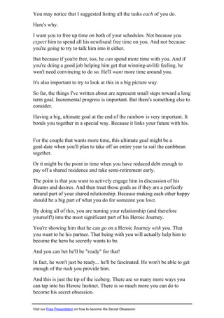 You may notice that I suggested listing all the tasks each of you do.
Here's why.
I want you to free up time on both of your schedules. Not because you
expect him to spend all his newfound free time on you. And not because
you're going to try to talk him into it either.
But because if you're free, too, he can spend more time with you. And if
you're doing a good job helping him get that winning-at-life feeling, he
won't need convincing to do so. He'll want more time around you.
It's also important to try to look at this in a big picture way.
So far, the things I've written about are represent small steps toward a long
term goal. Incremental progress is important. But there's something else to
consider.
Having a big, ultimate goal at the end of the rainbow is very important. It
bonds you together in a special way. Because it links your future with his.
For the couple that wants more time, this ultimate goal might be a
goal-date when you'll plan to take off an entire year to sail the caribbean
together.
Or it might be the point in time when you have reduced debt enough to
pay off a shared residence and take semi-retirement early.
The point is that you want to actively engage him in discussion of his
dreams and desires. And then treat those goals as if they are a perfectly
natural part of your shared relationship. Because making each other happy
should be a big part of what you do for someone you love.
By doing all of this, you are turning your relationship (and therefore
yourself!) into the most significant part of his Heroic Journey.
You're showing him that he can go on a Heroic Journey with you. That
you want to be his partner. That being with you will actually help him to
become the hero he secretly wants to be.
And you can bet he'll be "ready" for that!
In fact, he won't just be ready... he'll be fascinated. He won't be able to get
enough of the rush you provide him.
And this is just the tip of the iceberg. There are so many more ways you
can tap into his Heroic Instinct. There is so much more you can do to
become his secret obsession.
Visit our Free Presentation on how to become His Secret Obsession
 