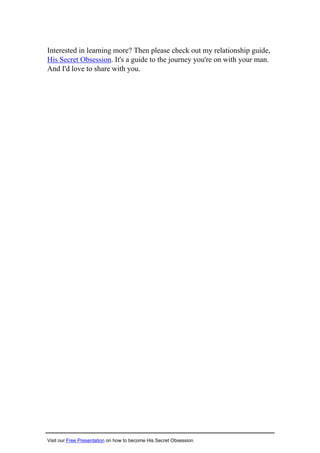 Interested in learning more? Then please check out my relationship guide,
His Secret Obsession. It's a guide to the journey you're on with your man.
And I'd love to share with you.
Visit our Free Presentation on how to become His Secret Obsession
 