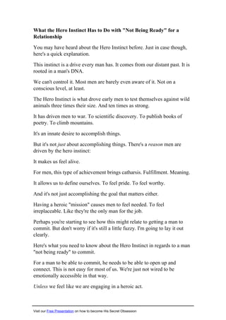 What the Hero Instinct Has to Do with "Not Being Ready" for a
Relationship
You may have heard about the Hero Instinct before. Just in case though,
here's a quick explanation.
This instinct is a drive every man has. It comes from our distant past. It is
rooted in a man's DNA.
We can't control it. Most men are barely even aware of it. Not on a
conscious level, at least.
The Hero Instinct is what drove early men to test themselves against wild
animals three times their size. And ten times as strong.
It has driven men to war. To scientific discovery. To publish books of
poetry. To climb mountains.
It's an innate desire to accomplish things.
But it's not just about accomplishing things. There's a reason men are
driven by the hero instinct:
It makes us feel alive.
For men, this type of achievement brings catharsis. Fulfillment. Meaning.
It allows us to define ourselves. To feel pride. To feel worthy.
And it's not just accomplishing the goal that matters either.
Having a heroic "mission" causes men to feel needed. To feel
irreplaceable. Like they're the only man for the job.
Perhaps you're starting to see how this might relate to getting a man to
commit. But don't worry if it's still a little fuzzy. I'm going to lay it out
clearly.
Here's what you need to know about the Hero Instinct in regards to a man
"not being ready" to commit.
For a man to be able to commit, he needs to be able to open up and
connect. This is not easy for most of us. We're just not wired to be
emotionally accessible in that way.
Unless we feel like we are engaging in a heroic act.
Visit our Free Presentation on how to become His Secret Obsession
 