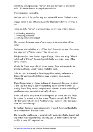 Something about pursuing a "heroic" goal cuts through our emotional
walls. We lower them to accomplish the mission.
Which makes us vulnerable.
And that makes it the perfect way to connect with a man. To hook a man.
Engage a man in acts of heroism, and he'll feel drawn to you. Invested in
you.
For an act to be "heroic" to a man, it must involve one of three things:
1. Achieving something
2. Protecting someone
3. Earning someone's respect
If a man can do two or more of these things at the same time, all the
better.
But it's not just individual acts of "heroism" that motivate men. Every man
also has a sort of "heroic journey" that he goes on.
This journey has three distinct stages: Knight, Prince, and King. When I
called Jack a "Prince", I was telling Jill that he was in this stage of his
heroic journey.
Men in the Prince stage of their heroic journey have a strong desire to
accomplish things. Usually things related to work.
In Jack's case, he wasn't just finishing up his residency to become a
doctor. He was trying to define his place in society by achieving
something.
These things matter in relation to his desire to commit. Because men tend
to feel like they have to achieve something before they're "worthy" of
settling down. They have to complete their mission, achieve something of
significance, earn a reputation, or build a legacy.
When Jack pulled away from Jill's attempts to get closer, this was likely
the reason. He wanted to be able to say, "I'm the guy who did X. That's
why I'm worthy of Jill's love. And that's why I can now settle down and
relax into a relationship."
To be clear, this is not a conscious desire. If asked, Jack would probably
have no idea about this motivation.
The closest he might come is a sort of guilty admission that he doesn't feel
like he has really accomplished anything yet. Or that he's afraid he won't
be able to meet Jill's expectations.
Visit our Free Presentation on how to become His Secret Obsession
 