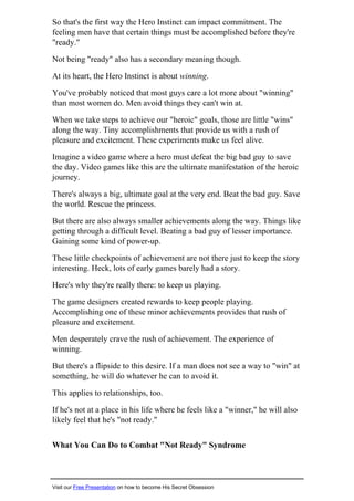 So that's the first way the Hero Instinct can impact commitment. The
feeling men have that certain things must be accomplished before they're
"ready."
Not being "ready" also has a secondary meaning though.
At its heart, the Hero Instinct is about winning.
You've probably noticed that most guys care a lot more about "winning"
than most women do. Men avoid things they can't win at.
When we take steps to achieve our "heroic" goals, those are little "wins"
along the way. Tiny accomplishments that provide us with a rush of
pleasure and excitement. These experiments make us feel alive.
Imagine a video game where a hero must defeat the big bad guy to save
the day. Video games like this are the ultimate manifestation of the heroic
journey.
There's always a big, ultimate goal at the very end. Beat the bad guy. Save
the world. Rescue the princess.
But there are also always smaller achievements along the way. Things like
getting through a difficult level. Beating a bad guy of lesser importance.
Gaining some kind of power-up.
These little checkpoints of achievement are not there just to keep the story
interesting. Heck, lots of early games barely had a story.
Here's why they're really there: to keep us playing.
The game designers created rewards to keep people playing.
Accomplishing one of these minor achievements provides that rush of
pleasure and excitement.
Men desperately crave the rush of achievement. The experience of
winning.
But there's a flipside to this desire. If a man does not see a way to "win" at
something, he will do whatever he can to avoid it.
This applies to relationships, too.
If he's not at a place in his life where he feels like a "winner," he will also
likely feel that he's "not ready."
What You Can Do to Combat "Not Ready" Syndrome
Visit our Free Presentation on how to become His Secret Obsession
 