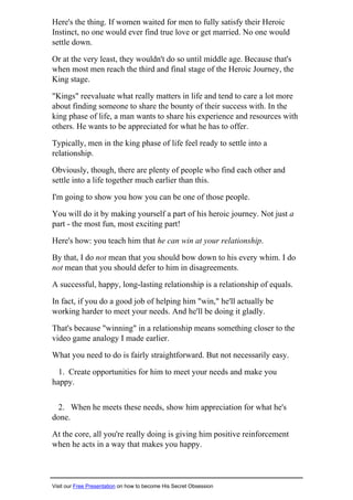 Here's the thing. If women waited for men to fully satisfy their Heroic
Instinct, no one would ever find true love or get married. No one would
settle down.
Or at the very least, they wouldn't do so until middle age. Because that's
when most men reach the third and final stage of the Heroic Journey, the
King stage.
"Kings" reevaluate what really matters in life and tend to care a lot more
about finding someone to share the bounty of their success with. In the
king phase of life, a man wants to share his experience and resources with
others. He wants to be appreciated for what he has to offer.
Typically, men in the king phase of life feel ready to settle into a
relationship.
Obviously, though, there are plenty of people who find each other and
settle into a life together much earlier than this.
I'm going to show you how you can be one of those people.
You will do it by making yourself a part of his heroic journey. Not just a
part - the most fun, most exciting part!
Here's how: you teach him that he can win at your relationship.
By that, I do not mean that you should bow down to his every whim. I do
not mean that you should defer to him in disagreements.
A successful, happy, long-lasting relationship is a relationship of equals.
In fact, if you do a good job of helping him "win," he'll actually be
working harder to meet your needs. And he'll be doing it gladly.
That's because "winning" in a relationship means something closer to the
video game analogy I made earlier.
What you need to do is fairly straightforward. But not necessarily easy.
1. Create opportunities for him to meet your needs and make you
happy.
2. When he meets these needs, show him appreciation for what he's
done.
At the core, all you're really doing is giving him positive reinforcement
when he acts in a way that makes you happy.
Visit our Free Presentation on how to become His Secret Obsession
 