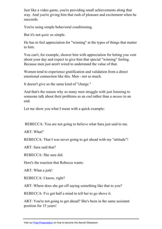 Just like a video game, you're providing small achievements along that
way. And you're giving him that rush of pleasure and excitement when he
succeeds.
You're using simple behavioral conditioning.
But it's not quite so simple.
He has to feel appreciation for "winning" at the types of things that matter
to him.
You can't, for example, shower him with appreciation for letting you vent
about your day and expect to give him that special "winning" feeling.
Because men just aren't wired to understand the value of that.
Women tend to experience gratification and validation from a direct
emotional connection like this. Men - not so much.
It doesn't give us the same kind of "charge."
And that's the reason why so many men struggle with just listening to
someone talk about their problems as an end rather than a means to an
end.
Let me show you what I mean with a quick example:
REBECCA: You are not going to believe what Sara just said to me.
ART: What?
REBECCA: That I was never going to get ahead with my "attitude"!
ART: Sara said that?
REBECCA: She sure did.
Here's the reaction that Rebecca wants:
ART: What a jerk!
REBECCA: I know, right?
ART: Where does she get off saying something like that to you?
REBECCA: I've got half a mind to tell her to go shove it.
ART: You're not going to get ahead? She's been in the same assistant
position for 15 years!
Visit our Free Presentation on how to become His Secret Obsession
 