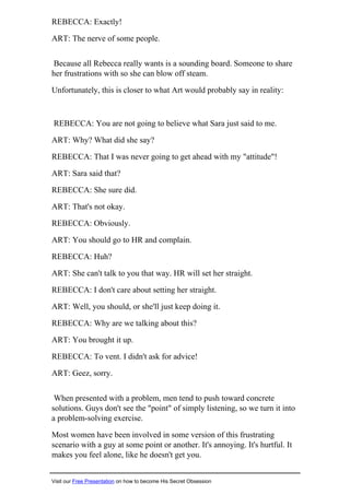 REBECCA: Exactly!
ART: The nerve of some people.
Because all Rebecca really wants is a sounding board. Someone to share
her frustrations with so she can blow off steam.
Unfortunately, this is closer to what Art would probably say in reality:
REBECCA: You are not going to believe what Sara just said to me.
ART: Why? What did she say?
REBECCA: That I was never going to get ahead with my "attitude"!
ART: Sara said that?
REBECCA: She sure did.
ART: That's not okay.
REBECCA: Obviously.
ART: You should go to HR and complain.
REBECCA: Huh?
ART: She can't talk to you that way. HR will set her straight.
REBECCA: I don't care about setting her straight.
ART: Well, you should, or she'll just keep doing it.
REBECCA: Why are we talking about this?
ART: You brought it up.
REBECCA: To vent. I didn't ask for advice!
ART: Geez, sorry.
When presented with a problem, men tend to push toward concrete
solutions. Guys don't see the "point" of simply listening, so we turn it into
a problem-solving exercise.
Most women have been involved in some version of this frustrating
scenario with a guy at some point or another. It's annoying. It's hurtful. It
makes you feel alone, like he doesn't get you.
Visit our Free Presentation on how to become His Secret Obsession
 