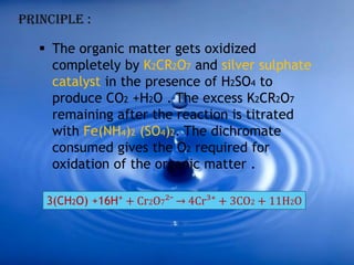 PRINCIPLE :
 The organic matter gets oxidized
completely by K2CR2O7 and silver sulphate
catalyst in the presence of H2SO4 to
produce CO2 +H2O . The excess K2CR2O7
remaining after the reaction is titrated
with Fe(NH4)2 (SO4)2. The dichromate
consumed gives the O2 required for
oxidation of the organic matter .
3(CH2O) +16H⁺ + Cr2O7²¯ → 4Cr³⁺ + 3CO2 + 11H2O
 