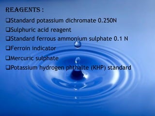 REAGENTS :
Standard potassium dichromate 0.250N
Sulphuric acid reagent
Standard ferrous ammonium sulphate 0.1 N
Ferroin indicator
Mercuric sulphate
Potassium hydrogen phthalte (KHP) standard
 