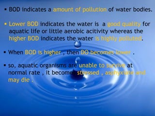  BOD indicates a amount of pollution of water bodies.
 Lower BOD indicates the water is a good quality for
aquatic life or little aerobic acitivity whereas the
higher BOD indicates the water is highly polluted.
 When BOD is higher , then DO becomes lower .
 so, aquatic organisms are unable to survive at
normal rate , it becomes stressed , asphyxiate and
may die .
 