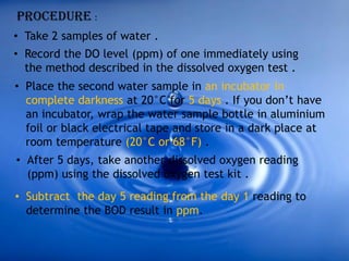 Procedure :
• Take 2 samples of water .
• Record the DO level (ppm) of one immediately using
the method described in the dissolved oxygen test .
• Place the second water sample in an incubator in
complete darkness at 20°C for 5 days . If you don’t have
an incubator, wrap the water sample bottle in aluminium
foil or black electrical tape and store in a dark place at
room temperature (20°C or 68°F) .
• After 5 days, take another dissolved oxygen reading
(ppm) using the dissolved oxygen test kit .
• Subtract the day 5 reading from the day 1 reading to
determine the BOD result in ppm.
 